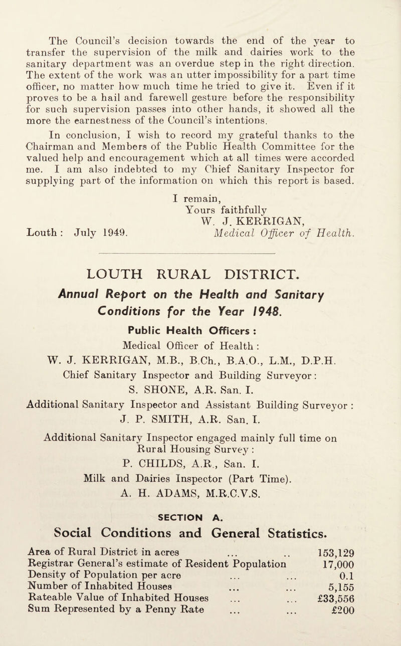 The Council’s decision towards the end of the year to transfer the supervision of the milk and dairies work to the sanitary department was an overdue step in the right direction. The extent of the work was an utter impossibility for a part time officer, no matter how much time he tried to give it. Even if it proves to be a hail and farewell gesture before the responsibility for such supervision passes into other hands, it showed all the more the earnestness of the Council’s intentions. In conclusion, I wish to record my grateful thanks to the Chairman and Members of the Public Health Committee for the valued help and encouragement which at all times were accorded me. I am also indebted to my Chief Sanitary Inspector for supplying part of the information on which this report is based. I remain, Yours faithfully W. J. KERRIGAN, Louth : July 1949. Medical Officer of Health. LOUTH RURAL DISTRICT. Annual Report on the Health and Sanitary Conditions for the Year 1948. Public Health Officers : Medical Officer of Health : W. J. KERRIGAN, M.B., B.Ch., B.A.O., L.M., D.P.H. Chief Sanitary Inspector and Building Surveyor: S. SHONE, A.R. San. I. Additional Sanitary Inspector and Assistant Building Surveyor : J. P. SMITH, A.R. San. I. Additional Sanitary Inspector engaged mainly full time on Rural Housing Survey : P. CHILDS, A.R , San. I. Milk and Dairies Inspector (Part Time). A. H. ADAMS, M.R.C.V.S. SECTION A. Social Conditions and General Statistics. Area of Rural District in acres ... .. 153,129 Registrar General’s estimate of Resident Population 17,000 Density of Population per acre ... ... 0.1 Number of Inhabited Houses ... ... 5,155 Rateable Value of Inhabited Houses ... ... £33,556 Sum Represented by a Penny Rate ... ... £200