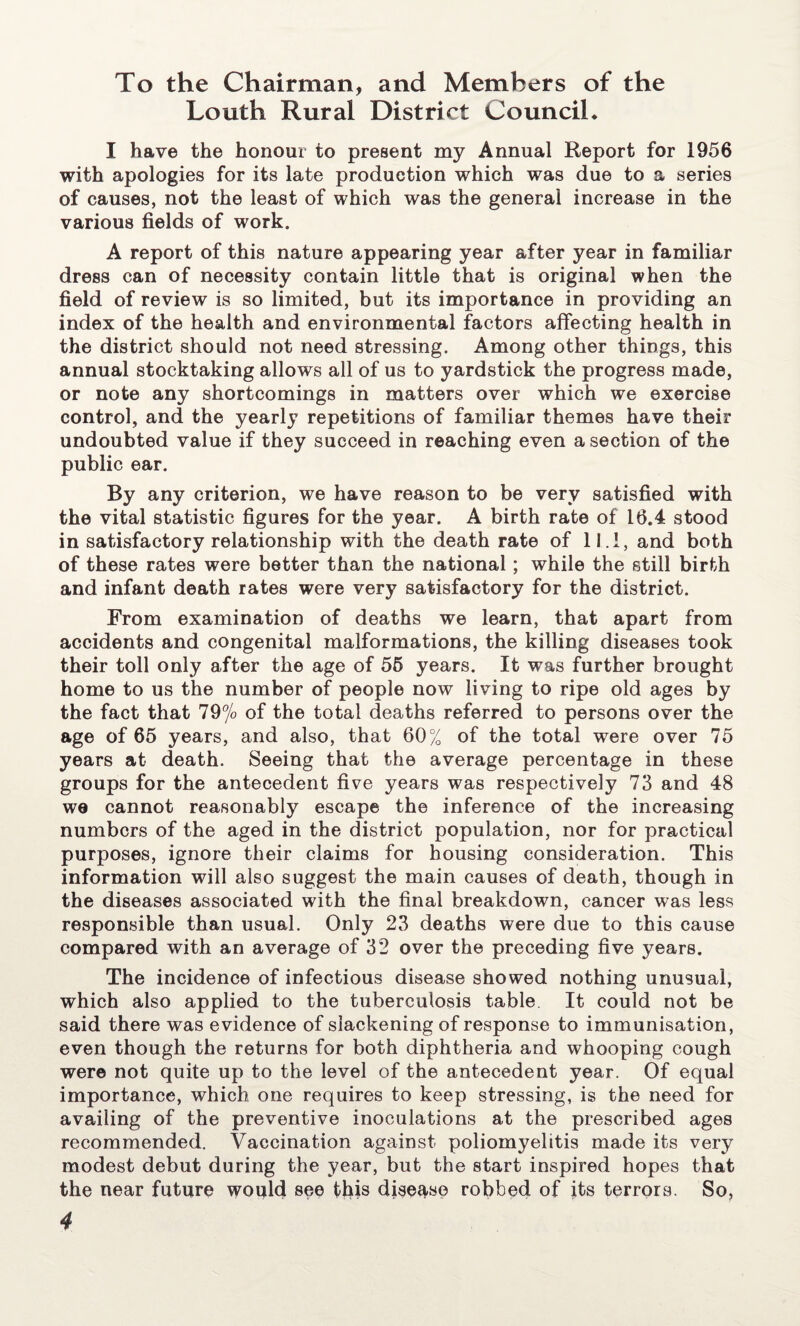 To the Chairman, and Members of the Louth Rural District CounciL I have the honour to present my Annual Report for 1956 with apologies for its late production which was due to a series of causes, not the least of which was the general increase in the various fields of work. A report of this nature appearing year after year in familiar dress can of necessity contain little that is original when the field of review is so limited, but its importance in providing an index of the health and environmental factors affecting health in the district should not need stressing. Among other things, this annual stocktaking allows all of us to yardstick the progress made, or note any shortcomings in matters over which we exercise control, and the yearly repetitions of familiar themes have their undoubted value if they succeed in reaching even a section of the public ear. By any criterion, we have reason to be very satisfied with the vital statistic figures for the year. A birth rate of 16.4 stood in satisfactory relationship with the death rate of 11.1, and both of these rates were better than the national; while the still birth and infant death rates were very satisfactory for the district. From examination of deaths we learn, that apart from accidents and congenital malformations, the killing diseases took their toll only after the age of 55 years. It was further brought home to us the number of people now living to ripe old ages by the fact that 79% of the total deaths referred to persons over the age of 65 years, and also, that 60% of the total were over 75 years at death. Seeing that the average percentage in these groups for the antecedent five years was respectively 73 and 48 we cannot reasonably escape the inference of the increasing numbers of the aged in the district population, nor for practical purposes, ignore their claims for housing consideration. This information will also suggest the main causes of death, though in the diseases associated with the final breakdown, cancer was less responsible than usual. Only 23 deaths were due to this cause compared with an average of 32 over the preceding five years. The incidence of infectious disease showed nothing unusual, which also applied to the tuberculosis table It could not be said there was evidence of slackening of response to immunisation, even though the returns for both diphtheria and whooping cough were not quite up to the level of the antecedent year. Of equal importance, which one requires to keep stressing, is the need for availing of the preventive inoculations at the prescribed ages recommended. Vaccination against poliomyelitis made its very modest debut during the year, but the start inspired hopes that the near future woqld see this disease robbed of its terrors. So,