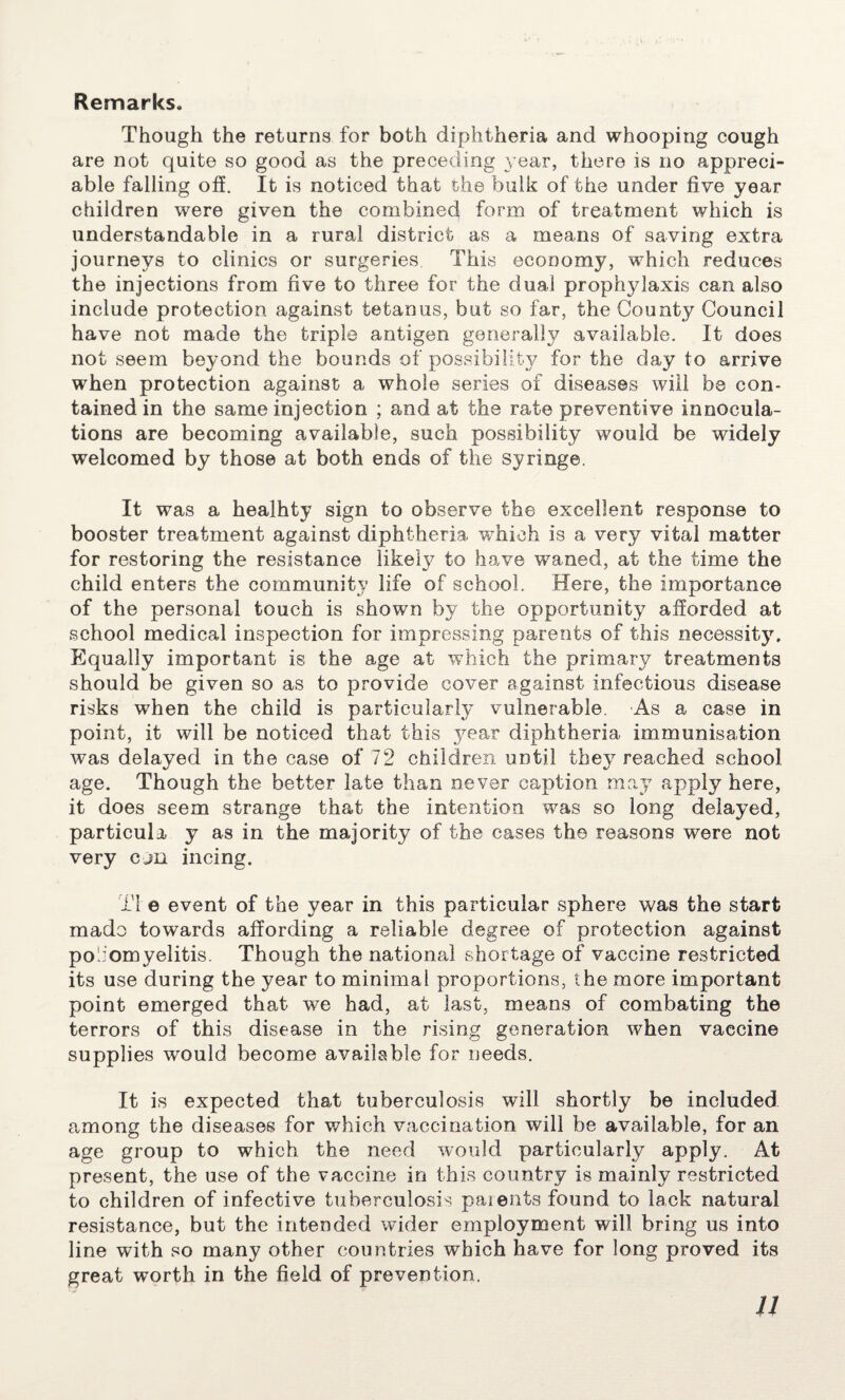 Remarks. Though the returns for both diphtheria and whooping cough are not quite so good as the preceding year, there is no appreci¬ able falling off. It is noticed that the bulk of the under five year children were given the combined form of treatment which is understandable in a rural district as a means of saving extra journeys to clinics or surgeries This economy, which reduces the injections from five to three for the dual prophylaxis can also include protection against tetanus, but so far, the County Council have not made the triple antigen generally available. It does not seem beyond the bounds of possibility for the day to arrive when protection against a whole series of diseases will be con¬ tained in the same injection ; and at the rate preventive innocula- tions are becoming available, such possibility would be widely welcomed by those at both ends of the syringe. It was a healhty sign to observe the excellent response to booster treatment against diphtheria which is a very vital matter for restoring the resistance likely to have waned, at the time the child enters the community life of school. Here, the importance of the personal touch is shown by the opportunity afforded at school medical inspection for impressing parents of this necessity. Equally important is the age at which the primary treatments should be given so as to provide cover against infectious disease risks when the child is particularly vulnerable. As a case in point, it will be noticed that this year diphtheria immunisation was delayed in the case of 72 children until they reached school age. Though the better late than never caption may apply here, it does seem strange that the intention was so long delayed, particula y as in the majority of the cases the reasons were not very cjn incing. Ti e event of the year in this particular sphere was the start made towards affording a reliable degree of protection against po'fomyelitis. Though the national shortage of vaccine restricted its use during the year to minimal proportions, the more important point emerged that we had, at last, means of combating the terrors of this disease in the rising generation when vaccine supplies would become available for needs. It is expected that tuberculosis will shortly be included among the diseases for which vaccination will be available, for an age group to which the need would particularly apply. At present, the use of the vaccine in this country is mainly restricted to children of infective tuberculosis paients found to lack natural resistance, but the intended wider employment will bring us into line with so many other countries which have for long proved its great worth in the field of prevention.