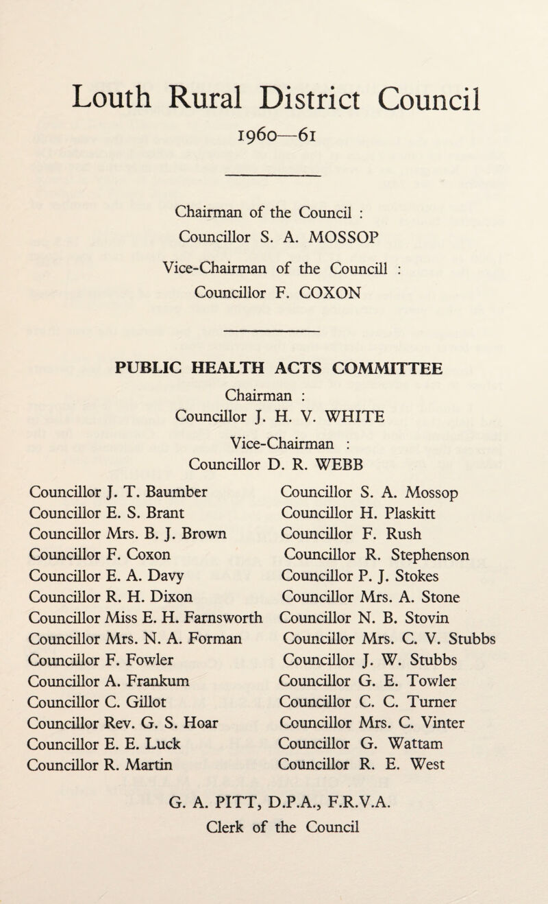 Louth Rural District Council i960—6l Chairman of the Council : Councillor S. A. MOSSOP Vice-Chairman of the Councill : Councillor F. COXON PUBLIC HEALTH ACTS COMMITTEE Chairman : Councillor J. H. V. WHITE Vice-Chairman : Councillor D. R. WEBB Councillor J. T. Baumber Councillor E. S. Brant Councillor Mrs. B. J. Brown Councillor F. Coxon Councillor E. A. Davy Councillor R. H. Dixon Councillor Miss E. H. Farnsworth Councillor Mrs. N. A. Forman Councillor F. Fowler Councillor A. Frankum Councillor C. Gillot Councillor Rev. G. S. Hoar Councillor E. E. Luck Councillor R. Martin Councillor S. A. Mossop Councillor H. Plaskitt Councillor F. Rush Councillor R. Stephenson Councillor P. J. Stokes Councillor Mrs. A. Stone Councillor N. B. Stovin Councillor Mrs. C. V. Stubbs Councillor J. W. Stubbs Councillor G. E. Towler Councillor C. C. Turner Councillor Mrs. C. Vinter Councillor G. Wattam Councillor R. E. West G. A. PITT, D.P.A., F.R.V.A. Clerk of the Council