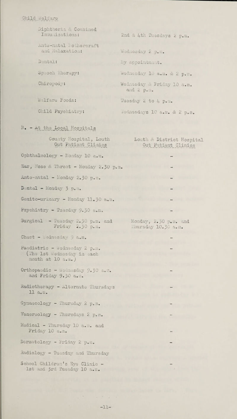 Child -.elfare Diphtheria & Combined Immu li s at aons: Ante-natal 1 oTier craft and iinlaxatiOii: Dental: bp 3ch Therapy: Chiropodp-: s; If are Foods: Child Psychiatry: B* - At the Local Hospitals County Hospital, Louth Out Patient Clinics Ophthalmology - Monday 10 a.m. Bar, ,Tose & 1‘hroat - Monday 2.30 p Ante-natal - Monday 2.30 p.m. D ;ntal - Monday 3 P* ni. G-enito-urinary - Monday 11.30 a.m. Psychiatry - Tuesday 9*30 a.m. Surgical - Tuesday 2.30 p.m. and Friday 2.30 p.m. Chest - odnesda. ) a.m. Paediatric - Wednesday 2 p.m. (The 1st Wednesday in each month at 10 a.m.) Orthopaedic - 'weuaesday 9.30 a.m. and Friday 9.30 a.m. Radiotherapy - alternate Thursdays 11 a. m. Gynaecology - Thursday 2 p.m. Venereology - Thursdays 2 p.m. Medical - Thursday 10 a.m. and Friday 10 a.m. Dermatology - Friday 2 p.m. Radiology - Tuesday and Thursday School Children's Dye Clinic - 1st and j>rd Tuesday 10 a.m. 2nd 20 4th Tuesdays 2 p.m. A .d j.eeday 2 p.m. By appoiatmc -t, Wednesday 10 a.m. & 2 p.m, Wednesday A Friday 10 a.m. and 2 p.m. Tuesday 2 to 4 p.m. Wednesdays 10 a.m. & 2 p.m. Louth Sz District Hospital Out Patient Clinics m. Monday, 2.30 p.m. and -hursday 10.30 a.m. -11-