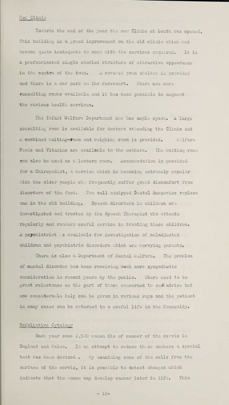 Hew Clinic Towards the end of the year the new Clinic at Louth was opened. This building is a groat improvement on the old clinic which had become quite inadequate to cope with the services required. It is a prefabricated single storied structure of attractive appearance in the centre of the town. A cove ed pram shelter is provided and there is a car park on the forecourt. There are more consulting rooms available and it has been possible to augment the various health services. The Infant Welfare Department now has ample space. .1 large consulting room is available for doctors attending the Clinic and a combined waiting-room and weighing room is provided. Welfare Foods and Vitamins are available to the mothers. The waiting rooi.i can also be used as a lecture room. Accommodation is provided for a Chiropodist, a service which is becoming extremely popular with the older people wh' frequently suffer great discomfort from disorders of' the feet. Two well equipped Dental Surgeries replace one in the old building. Speech disorders in children are investigated and treated by the Speech Therapist who attends regoilarly and renders useful service in treating these children. a psychiatrist s availaole for investigation of maladjusted children and psychiatric disorders which are worrying parents. There is also a Department of Mental Welfare. The problem of* mental disorder has been receiving much more sympathetic consideration in recent years by the public. There used to be great reluctance on the part of those concerned to ss^-advice but now considerable help can be given in various ways and the patient in many cases can be returned to a useful life in the Community. Exfoliative Cytology Each year some 2,300 women die of cancer of the cervix in England and Wales. In an attempt to reduce these numbers a special test has been devised . By examining some of the cells from the surface of the cervix, it is possible to detect changes which indicate that the woman may develop cancer later in life. This - 12-