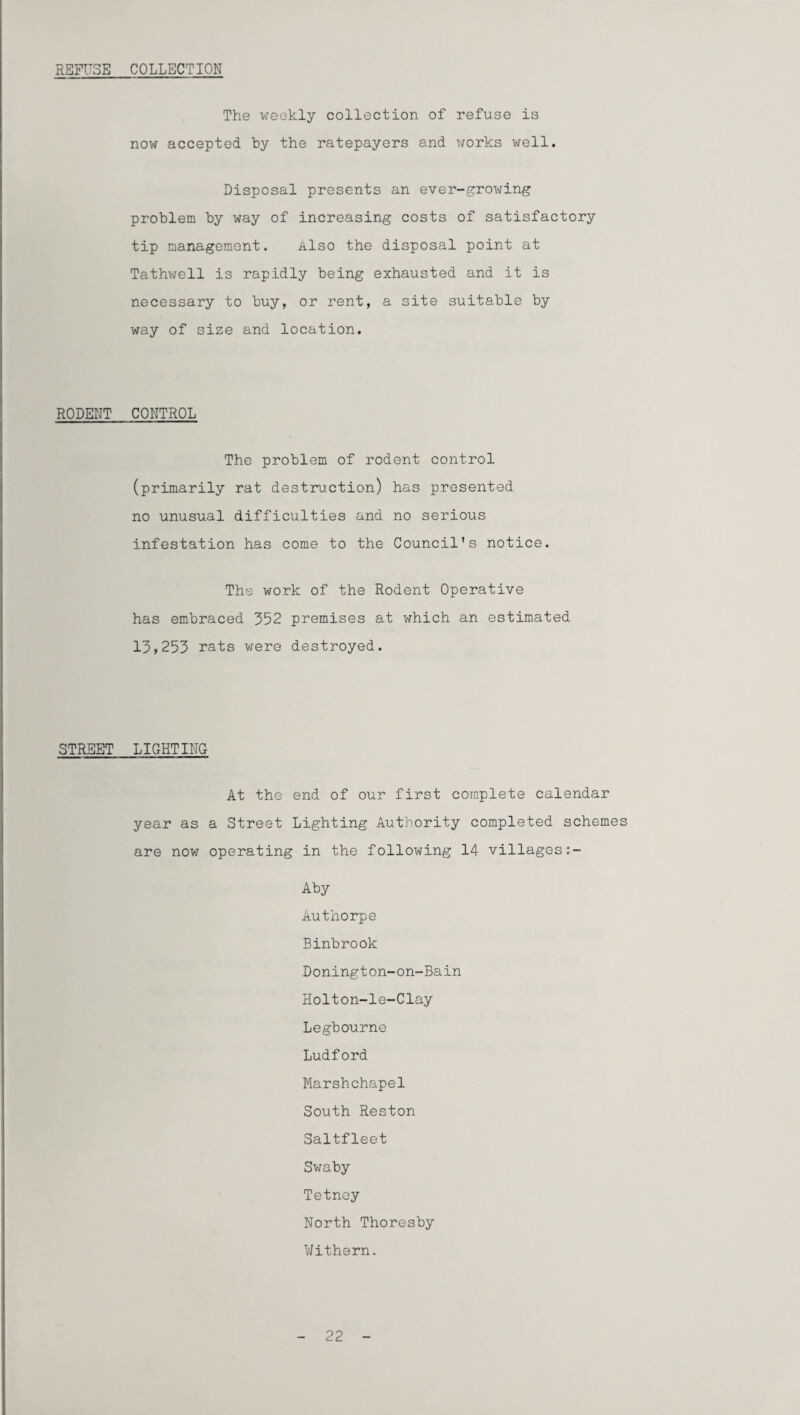REFUSE COLLECTION The weekly collection of refuse is now accepted by the ratepayers and works well. Disposal presents an ever-growing problem by way of increasing costs of satisfactory tip management. Also the disposal point at Tathwell is rapidly being exhausted and it is necessary to buy, or rent, a site suitable by way of size and location. RODENT CONTROL The problem of rodent control (primarily rat destruction) has presented no unusual difficulties and no serious infestation has come to the Council's notice. The work of the Rodent Operative has embraced 352 premises at which an estimated 13,255 rats were destroyed. STREET LIGHTING At the end of our first complete calendar year as a Street Lighting Authority completed schemes are now operating in the following 14 villagess- Aby Authorpe Binbrook Donington-on-Bain Holton-le-Clay Legbourne Ludford Marshchapel South Reston Saltfleet Swaby Tetney North Thoresby Withern. 22