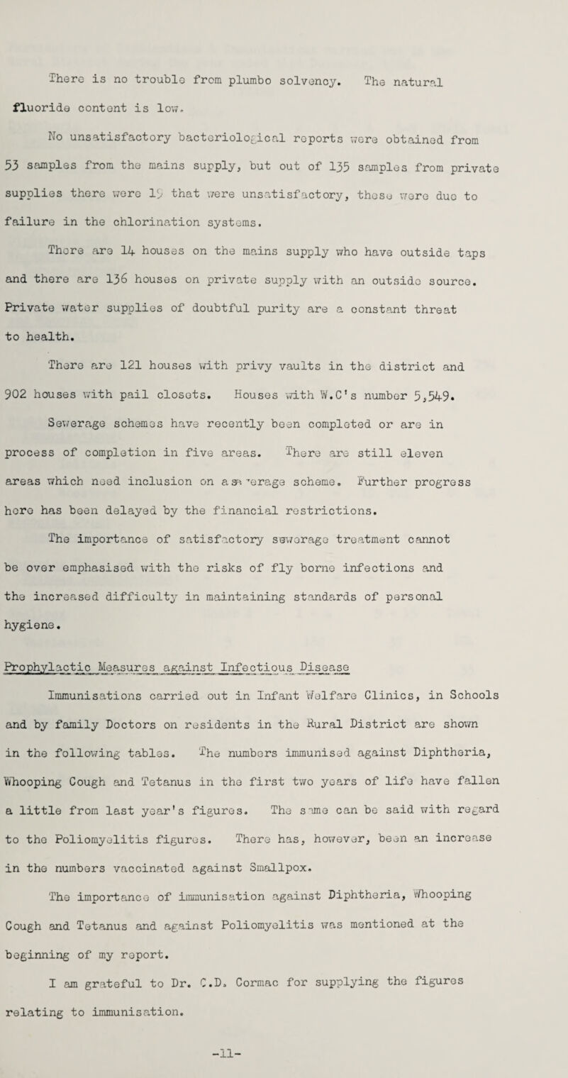 There is no trouble from plumbo solvency. The natural fluoride content is low. No unsatisfactory bacteriological reports were obtained from 53 samples from the mains supply, but out of 135 samples from private supplies there were 15 that were unsatisfactory, these were due to failure in the chlorination systems. There are 14 houses on the mains supply who have outside taps and there are 136 houses on private supply with an outside source. Private water supplies of doubtful purity are a constant threat to health. There are 121 houses with privy vaults in the district and 902 houses with pail closets. Houses with W.C’s number 5,549. Sewerage schemes have recently been completed or are in process of completion in five areas. There are still eleven areas which need inclusion on asa ''erage scheme. Further progress hero has been delayed by the financial restrictions. The importance of satisfactory sewerage treatment cannot be over emphasised with the risks of fly borne infections and the increased difficulty in maintaining standards of personal hygiene. Prophylactic Measures against Infectious Disease Immunisations carried out in Infant Welfare Clinics, in Schools and by family Doctors on residents in the Rural District are shown in the following tables. The numbers immunised against Diphtheria, YiThooping Cough and Tetanus in the first two years of life have fallen a little from last year's figures. The sime can be said with regard to the Poliomyelitis figures. There has, however, been an increase in the numbers vaccinated against Smallpox. The importance of immunisation against Diphtheria, vifhooping Cough and Tetanus and against Poliomyelitis was mentioned at the beginning of my report. I am grateful to Dr. C.D. Cormac for supplying the figures relating to immunisation. -11-