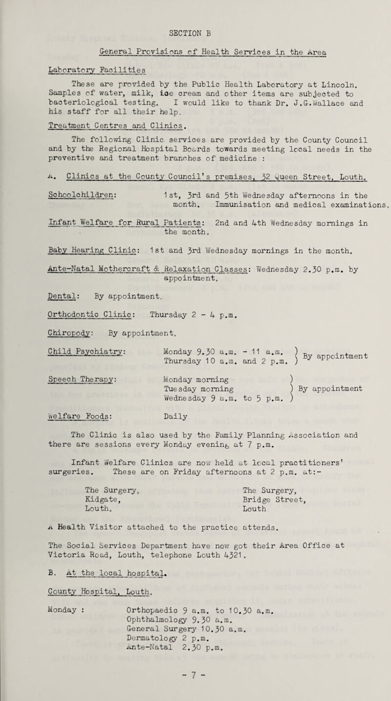 SECTION B General Provisions of Health Services in the Area Laboratory Facilities These are provided by the Public Health Laboratory at Lincoln. Samples of water, milk, ioe cream and other items are subjected to bacteriological testing. I would like to thank Dr. J.G.Wallace and his staff for all their help. Treatment Centres and Clinics. The following Clinic services are provided by the County Council and by the Regional Hospital Boards towards meeting local needs in the preventive and treatment branches of medicine : •a. Clinics at the County Council's premises. 32 w.ueen Street, Louth. Schoolchildren: 1 st, 3nd and 5th Wednesday afternoons in the month. Immunisation and medical examinations. Infant Welfare forRural Patients: 2nd and 4-th Wednesday mornings in the month. Baby Hearing Clinic: 1 st and 3nd Wednesday mornings in the month. Ante-Natal Mothercraft & Relaxation Classes: Wednesday 2.30 p.m. by appointment. Dental: By appointment. Orthodontic Clinic: Thursday 2-4- p.m. Chiropody: By appointment. Child Speech Therapy: Monday 9.30 a.m. - 11 a.m. Thursday 10 a.m. and 2 p.m. By appointment Monday morning Tuesday morning Wednesday 9 a.m. ) ) By appointment to 5 P.m. ) welfare Foods: Daily The Clinic is also used by the Family Planning Association and there are sessions every Monday evening at 7 p.m. Infant Welfare Clinics are now held at local practitioners' surgeries. These are on Friday afternoons at 2 p.m. at:- The Surgery Kidgate, Louth. The Surgery, Bridge Street Louth .a Health Visitor attached to the practice attends. The Social Services Department have now got their Area Office at Victoria Road, Louth, telephone Louth 4-321 . B, At the local hospital. County Hospital, Louth. Monday : Orthopaedic 9 a.m. to 10.30 a.m. Ophthalmology 9.30 a.m. General Surgery 10.30 a.m. Dermatology 2 p.m. Ante-Natal 2.30 p.m.