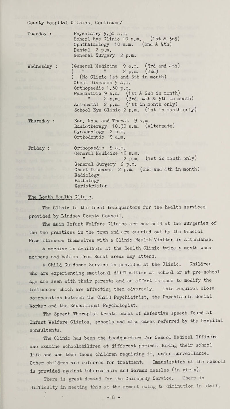 Psychiatry 9.30 a.m. School Eye Clinic 10 a.m. (1st & 3rd) Ophthalmology 10 a.m. (2nd & 4th) Dental 2 p,m. General Surgery 2 p.m. (General Medicine 9 a.m. (3rd and 4th) (  n 2 p.m. (2nd) ( (No Clinic 1st and 5fch in month) Chest Diseases 9 a.m. Orthopaedic 1 .30 p.m. Paediatric 9 a.m. (1st & 2nd in month)  2 p.m. (3rd, 4th & 5th in month) Antenatal 2 p.m. (1st in month only) School Eye Clinic 2 p.m. (l st in month only) Ear, Nose and Throat 9 a.m. Radiotherapy 10.30 a.m. (Alternate) Gynaecology 2 p.m. Orthodontic 9 a.m. Orthopaedic 9 a.m. General Medicine 10 a.m.   2 p.m. (1st in month only) General Surgery 2 p.m. Chest Diseases 2 p.m. (2nd and 4th in month) Radiology Pathology Geriatrician The Louth Health Clinic. The Clinic is the local headquarters for the health services provided by Lindsey County Council. The main Infant Welfare Clinics are now held at the surgeries of the two practices in the town and are carried out by the General Practitioners themselves with a Clinic Health Visitor in attendance. A morning is available at the Health Clinic twice a month when mothers and babies from Rural areas may attend. A Child Guidance Service is provided at the Clinic. Children who are experiencing emotional difficulties at school or at pre-school age are seen with their parents and an effort is made to modify the influonces which are affecting them adversely. This requires close co-operation between the Child Psychiatrist, the Psychiatric Social Worker and the Educational Psychologist. The Speech Therapist treats cases of defective speech found at Infant Welfare Clinics, schools and also cases referred by the hospital consultants. The Clinic has been the headquarters for School Medical Officers who examine schoolchildren at different periods during their school life and who keep those children requiring it, under surveillance. Other children are referred for treatment. Immunisation at the schools is provided against tuberculosis and German measles (in girls). There is great demand for the Chiropody Service. There is difficulty in meeting this at the moment owing to diminution in staff. Tuesday : 'Wednesday : Thurs day : Friday : - 8 -