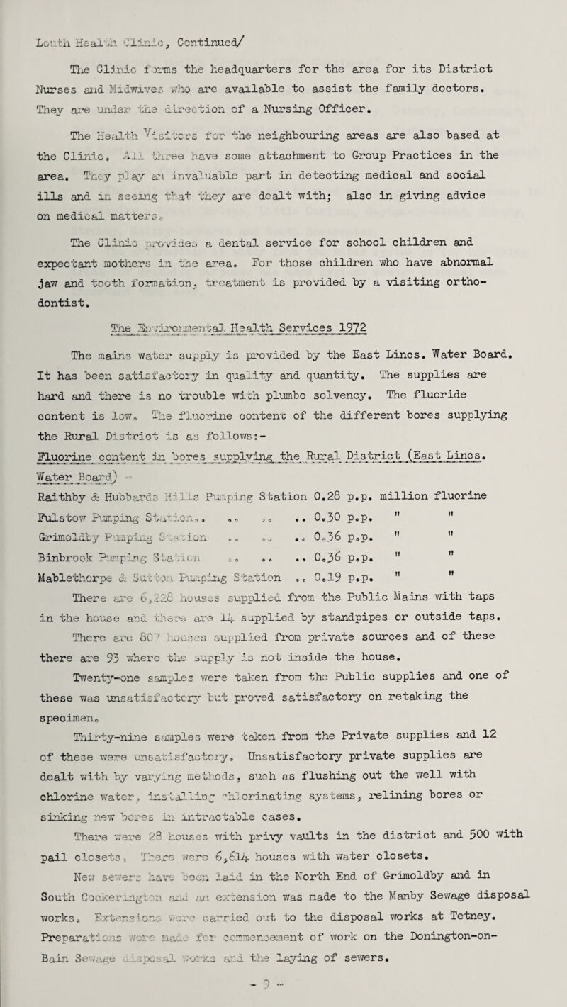 The Clinic forms the headquarters for the area for its District Nurses and Midwires who are available to assist the family doctors. They are under the direction cf a Nursing Officer. The Health Visitors for the neighbouring areas are also based at the Clinic. All three have some attachment to Group Practices in the area. Tney play an invaluable part in detecting medical and social ills and in seeing that they are dealt with; also in giving advice on medical matters* The Clinic provides a dental- service for school children and expectant mothers in the area. For those children who have abnormal jaw and tooth formation, treatment is provided by a visiting ortho¬ dontist. The hjvirement al Health Services 1972 The mains water supply is provided by the East Lines. Water Board. It has been satisfactory in quality and quantity. The supplies are hard and there is no trouble with plumbo solvency. The fluoride content is lown The fluorine content of the different bores supplying the Rural District is as follows Fluorine content in bores supplying the Rural District (East Lines. Water Board) Raithby & Hubbards Hills Pumping Station 0.28 p.p. million fluorine Fulstow Pumping Station,. .„ .. 0.30 p.p. Grimoldby Pumping Station .. *» •« 0*36 p.p. Binbrook Pumping Station .. .. .. 0.36 p.p.  Mablethorpe & Sut too. Pulping Station ,, 0.19 p.p.  There are 6,228 houses supplied from the Public Mains with taps in the house and there are 14 supplied by standpipes or outside taps. There are SO' houses supplied from private sources and of these there are 93 where the ..apply is not inside the house. Twenty-one samples were taken from the Public supplies and one of these was unsatisfactory but proved satisfactory on retaking the specimen. Thirty-nine samples were taken from the Private supplies and 12 of these were unsatisfactory. Unsatisfactory private supplies are dealt with by varying methods, such as flushing out the well with chlorine water, installing -’hlorinating systems, relining bores or sinking .new bores in intractable cases. There were 28 houses with privy vaults in the district and 500 with pail closets, There were 6,614 houses with water closets. New severe have been laid in the North End of Grimoldby and in South Cockering! on and an extension was made to the Manby Sewage disposal works. Extensions were carried out to the disposal works at Tetney. Preparations were made fer commencement of work on the Donington-on- Bain Sewage disposal -urns and the laying of sewers