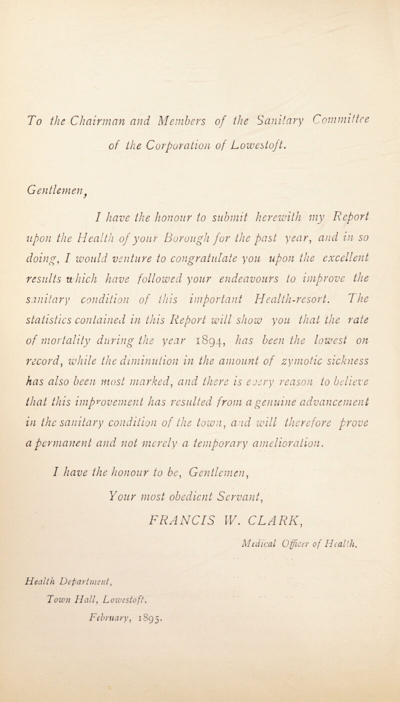 To the Chairman and Members of the Sanitary Committee of the Corporation of Lowestoft. Gentlemen I have the honour to submit herewith my Report upon the Health of your Borough for the past year, and in so doing, I would venture to congratulate you upon the excellent results which have followed your endeavours to improve the sanitary condition of this important Health-resort. 7he statistics contained in this Report will show you that the rate of mortality during the year 1894, has been the lowest on record, while the diminution in the amount of zymotic sickness has also been most marked, and there is every reason to believe that this improvement has resulted from a genuine advancement in the sanitary condition of the town, and will therefore prove a permanent and not merely a temporary amelioration. I have the honour to be, Gentlemen, Your most obedient Servant, FRANCIS W. CLARK, Medical Officer of Health. Health Department, Town Hall, Lowestoft. February, 1895.