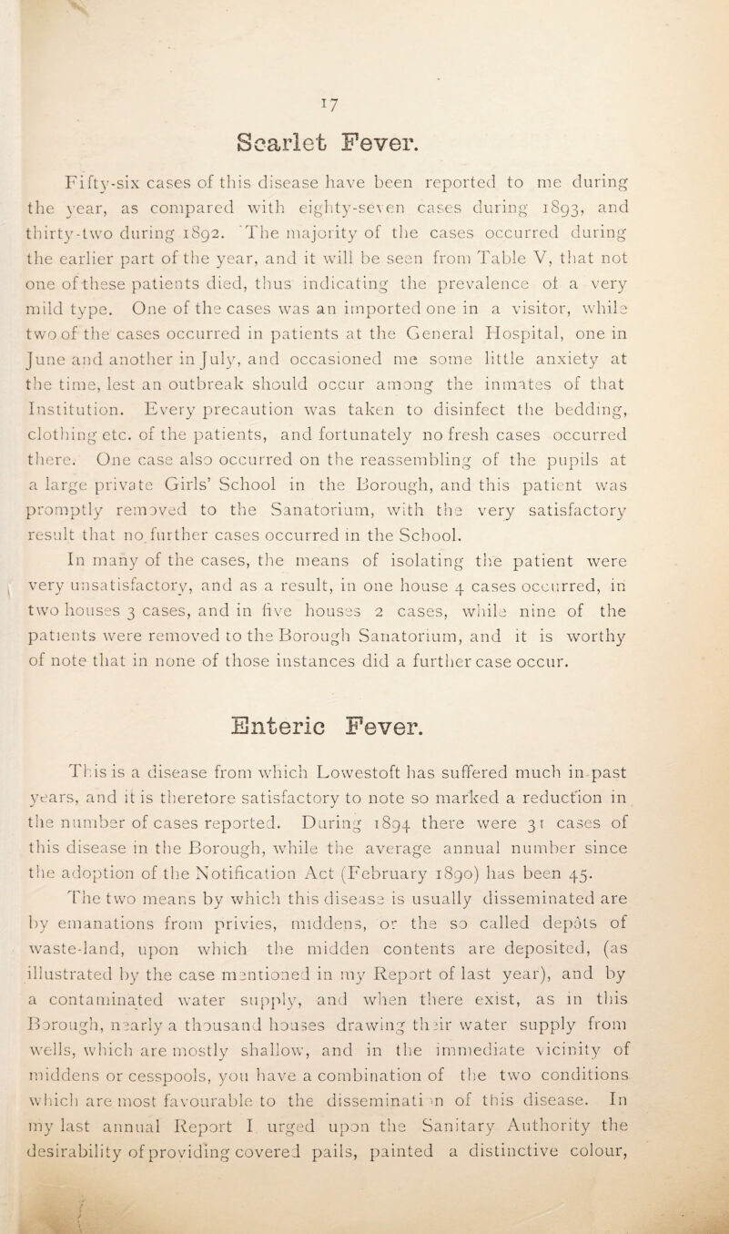 Scarlet Fever. Fifty-six cases of this disease have been reported to me during the year, as compared with eighty-seven cases during 1893, and thirty-two during 1892. ’The majority of the cases occurred during the earlier part of the year, and it will be seen from Table V, that not one of these patients died, thus indicating the prevalence ot a very mild type. One of the cases was an imported one in a visitor, while two of the cases occurred in patients at the General TIospital, one in June and another in July, and occasioned me some little anxiety at the time, lest an outbreak should occur among the inmates of that Institution. Every precaution w7as taken to disinfect the bedding, clothing etc. of the patients, and fortunately no fresh cases occurred there. One case also occurred on the reassembling of the pupils at a large private Girls’ School in the Borough, and this patient was promptly removed to the Sanatorium, with the very satisfactory result that no further cases occurred in the School. In many of the cases, the means of isolating the patient were very unsatisfactory, and as a result, in one house 4 cases occurred, in two houses 3 cases, and in live houses 2 cases, while nine of the patients, were removed to the Borough Sanatorium, and it is worthy of note that in none of those instances did a further case occur. Enteric Fever. This is a disease from which Lowestoft has suffered much in past years, and it is theretore satisfactory to note so marked a reduction in the number of cases reported. During 1894 there were 31 cases of this disease in the Borough, while the average annual number since the adoption of the Notification Act (February 1890) has been 45. The two means by which this disease is usually disseminated are by emanations from privies, middens, or the so called depots of waste-land, upon which the midden contents are deposited, (as illustrated by the case mentioned in my Report of last year), and by a contaminated vvater supply, and when there exist, as in this Borough, nearly a thousand houses drawing their water supply from wells, which are mostly shallow’, and in the immediate vicinity of middens or cesspools, you have a combination of the two conditions which are most favourable to the disseminati >n of this disease. In my last annual Report I urged upon the Sanitary Authority the desirability of providing covered pails, painted a distinctive colour,