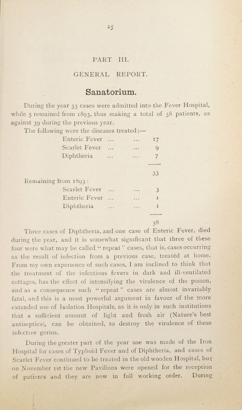 PART III. GENERAL REPORT. Sanatorium. During the year 33 cases were admitted into the Fever Hospital, while 5 remained from 1893, thus making a total of 38 patients, as against 39 during the previous year. The following were the diseases treated:— Enteric Fever ... ... 17 Scarlet Fever ... ... 9 Diphtheria ... ... 7 33 3 T X I 3s Three cases of Diphtheria, and one case of Enteric Fever, died during the year, and it is somewhat significant that three ot these four were what may be called “ repeat ” cases, that is, cases occurring as the result of infection from a previous case, treated at home. From my own experience of such cases, I am inclined to think that the treatment of the infectious fevers in dark and ill-ventilated cottages, has the effect of intensifying the virulence of the poison, and as a consequence such “ repeat ” cases are almost invariably fatal, and this is a most powerful argument in favour of the more extended use of Isolation Hospitals, as it is only in such institutions that a sufficient amount of light and fresh air (Nature’s best antiseptics), can be obtained, to destroy the virulence of these infective germs. During the greater part of the year use was made of the Iron Hospital for cases of Typhoid Fever and of Diphtheria, and cases of Scarlet Fever continued to be treated in the old wooden Hospital, but on November 1st the new Pavilions were opened for the reception of patients and they are now in full working order. During I h '' i ^ '} ' _ . Remaining from 1893 : Scarlet Fever Enteric Fever Diphtheria