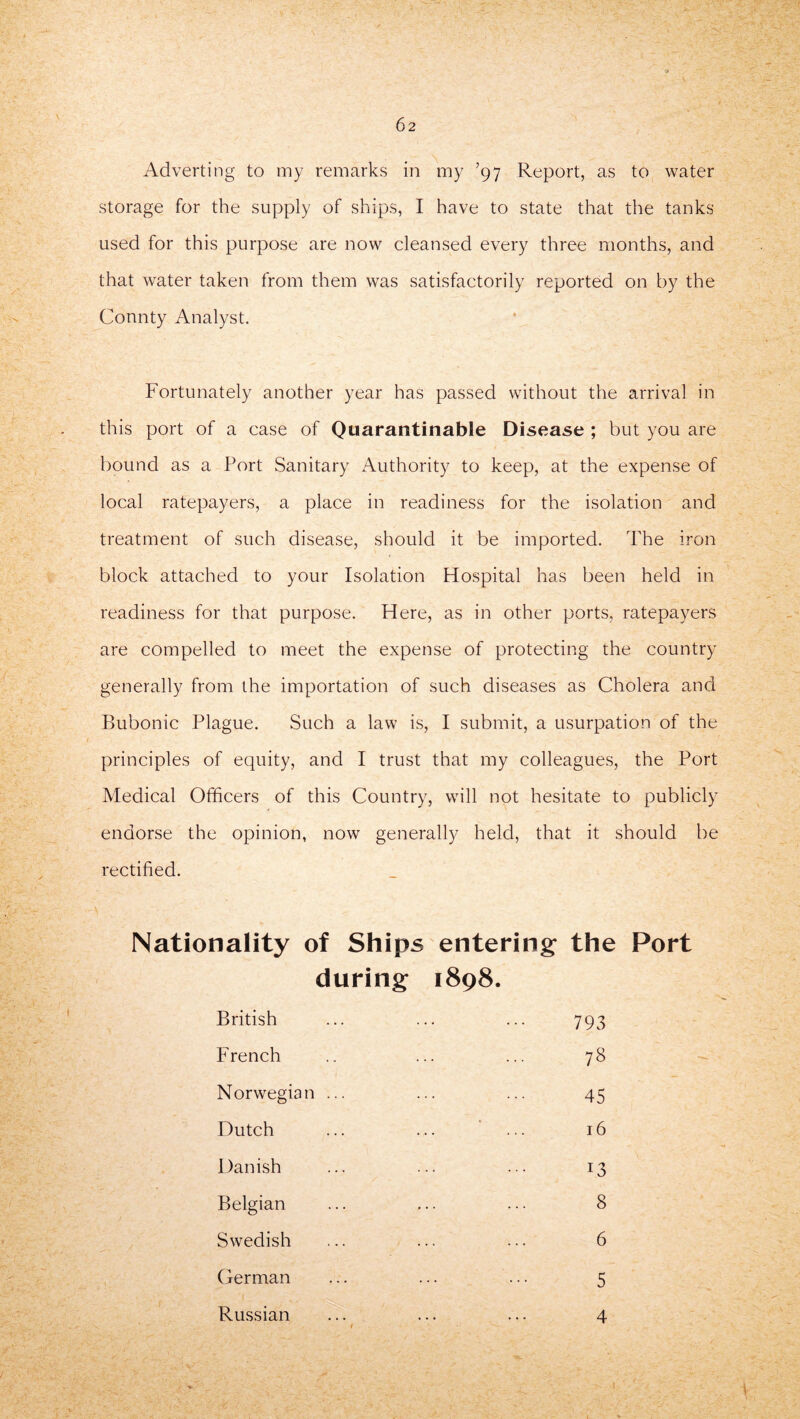 storage for the supply of ships, I have to state that the tanks used for this purpose are now cleansed every three months, and that water taken from them was satisfactorily reported on by the Connty Analyst. Fortunately another year has passed without the arrival in this port of a case of Quarantinable Disease ; but you are bound as a Port Sanitary Authority to keep, at the expense of local ratepayers, a place in readiness for the isolation and treatment of such disease, should it be imported. The iron block attached to your Isolation Hospital has been held in readiness for that purpose. Here, as in other ports, ratepayers are compelled to meet the expense of protecting the country generally from the importation of such diseases as Cholera and Bubonic Plague. Such a law is, I submit, a usurpation of the principles of equity, and I trust that my colleagues, the Port Medical Officers of this Country, will not hesitate to publicly endorse the opinion, now generally held, that it should be rectified. Nationality of Ships entering the Port during 1898. British 793 French 78 Norwegian ... 45 Dutch 16 Danish 13 Belgian 8 Swedish 6 German 5 Russian 4