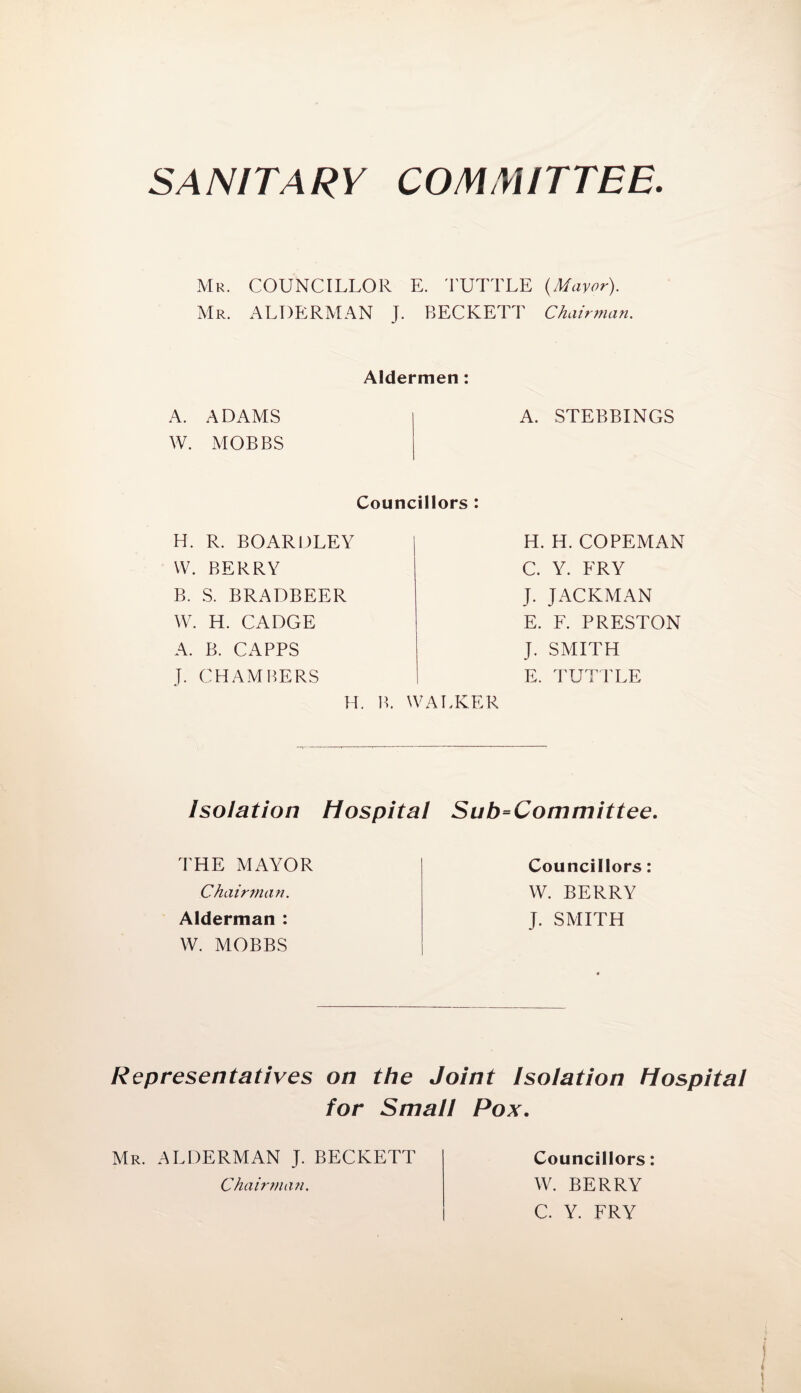 SANITARY COMMITTEE. Mr. COUNCILLOR E. TUTTLE (Mayor). Mr. ALDERMAN J. BECKETT Chairman. Aldermen: A. ADAMS W. MOBBS A. STEBBINGS Councillors : H. R. BOARDLEY | W. BERRY B. S. BRADBEER W. H. CADGE A. B. CAPPS J. CHAMBERS H. B. WALKER H. H. COPEMAN C. Y. FRY J. JACKMAN E. F. PRESTON J. SMITH E. TUTTLE Isolation Hospital Sub=Committee. THE MAYOR Chairman. Alderman : W. MOBBS Councillors: W. BERRY J. SMITH Representatives on the Joint Isolation Hospital for Small Pox. Mr. ALDERMAN J. BECKETT Chairtmui. Councillors: W. BERRY C. Y. FRY