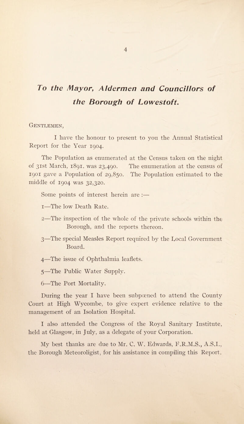 To the Mayor, Aldermen and Councillors of the Borough of Lowestoft. Gentlemen, I have the honour to present to you the Annual Statistical Report for the Year 1904. The Population as enumerated at the Census taken on the night of 31st March, 1891, was 23,490. The enumeration at the census of 1901 gave a Population of 29,850. The Population estimated to the middle of 1904 was 32,320. Some points of interest herein are :— 1— The low Death Rate. 2— The inspection of the whole of the private schools within the Borough, and the reports thereon. 3— The special Measles Report required by the Bocal Government Board. 4— The issue of Ophthalmia leaflets. 5— The Public Water Supply. 6— The Port Mortality. During the year I have been subpoened to attend the County Court at High Wycombe, to give expert evidence relative to the management of an Isolation Hospital. I also attended the Congress of the Royal Sanitary Institute, held at Glasgow, in July, as a delegate of your Corporation. My best thanks are due to Mr. C. W. Edwards, F.R.M.S., A.S.1., the Borough Meteoroligist, for his assistance in compiling this Report,