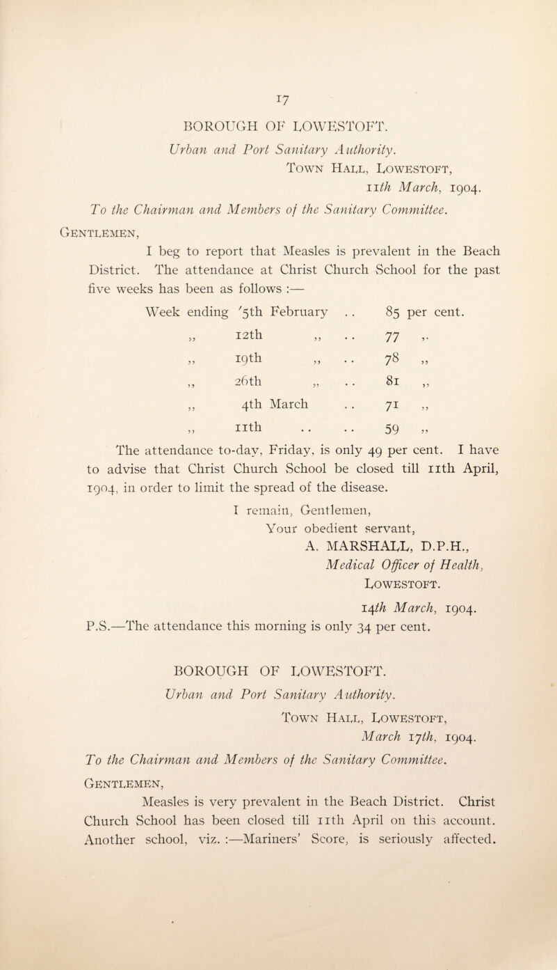 BOROUGH OF LOWESTOFT. Urban and Port Sanitary Authority. Town Hall, Lowestoft, iith March, 1904. To the Chairman and Members of the Sanitary Committee. Gentlemen, I beg to report that Measles is prevalent in the Beach District. The attendance at Christ Church School for the past five weeks has been as follows :— Week ending '5th February 85 per cent. „ 12th 77 19th 00 0. ,, 26th 81 ,, 4th March 7i „ ,, nth 59 „ The attendance to-day, Friday, is only 49 per cent. I have to advise that Christ Church School be closed till nth April, 1904, in order to limit the spread of the disease. I remain, Gentlemen, Your obedient servant, A. MARSHALL, D.P.H., Medical Officer of Health, Lowestoft. 14/^ March, 1904. P.S.—The attendance this morning is only 34 per cent. BOROUGH OF LOWESTOFT. Urban and Port Sanitary Authority.. Town Hall, Lowestoft, March iyth, 1904. To the Chairman and Members of the Sanitary Committee. Gentlemen, Measles is very prevalent in the Beach District. Christ Church School has been closed till nth April on this account. Another school, viz. :—Mariners’ Score, is seriously affected.