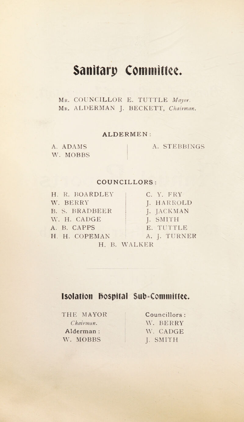 Sanitarp Committee. Mr. COUNCILLOR E. TUTTLE Mayor. Mr. ALDERMAN J. BECKETT, Chairman. ALDERMEN: A. ADAMS | A. STEBBINGS W. MOBBS COUNCILLORS : H. R. BOARDLEY W. BERRY B. S. BRADBEER W. H. CADGE A. B. CAPPS H. H. COPEMAN H. B. C. Y. FRY J. HARROLD J. JACKMAN J. SMITH E. TUTTLE A. J. TURNER WALKER isolation hospital Sub committee. THE MAYOR Chairman. Alderman : W. MOBBS Councillors : W. BERRY \Y. CADGE J. SMITH