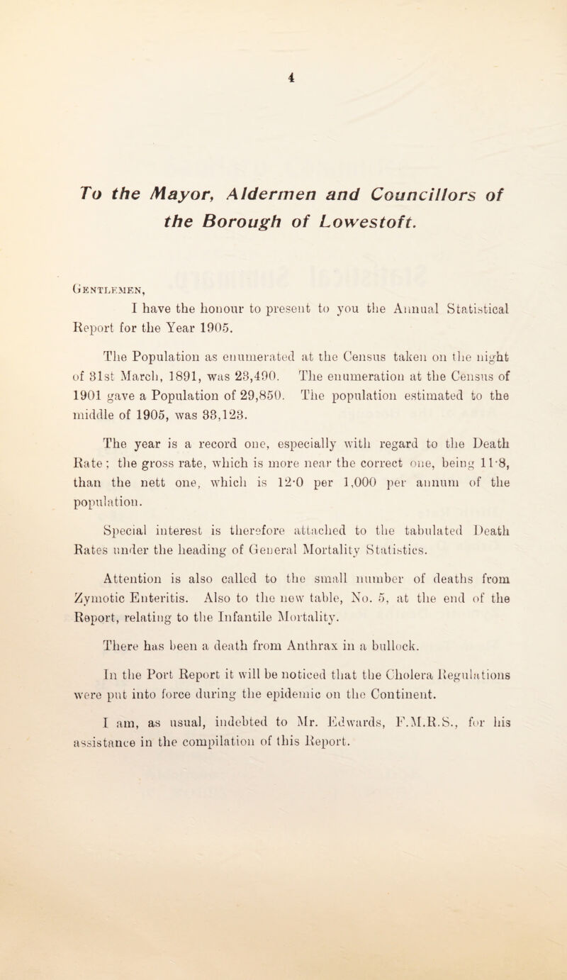 To the Mayor, Aldermen and Councillors of the Borough of Lowestoft. Gentlemen, I have the honour to present to you the Annual Statistical Report for the Year 1905. The Population as enumerated at the Census taken on the night of 81st March, 1891, was 28,490. The enumeration at the Census of 1901 gave a Population of 29,850. The population estimated to the middle of 1905, was 38,128. The year is a record one, especially with regard to the Death Rate; the gross rate, which is more near the correct one, being 1P8, than the nett one, which is 12-0 per 1,000 per annum of the population. Special interest is therefore attached to the tabulated Death Rates under the heading of General Mortality Statistics. Attention is also called to the small number of deaths from Zymotic Enteritis. Also to the new table, No. 5, at the end of the Report, relating to the Infantile Mortality. There has been a death from Anthrax in a bullock. In the Port Report it will be noticed that the Cholera Regulations were put into force during the epidemic on the Continent. I am, as usual, indebted to Mr. Edwards, F.M.R.S., for his assistance in the compilation of this Report.