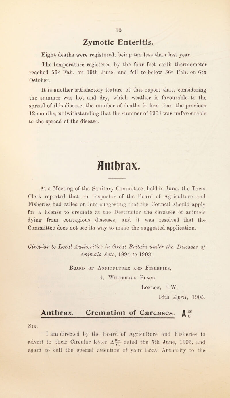 Zymotic Enteritis. Eight deaths were registered, being ten less than last year. The temperature registered by the four feet earth thermometer reached 56° Fah. on 19th June, and fell to below 56° Fall, on 6th October. It is another satisfactory feature of this report that, considering the summer was hot and dry, which weather is favourable to the spread of this disease, the number of deaths is less than the previous 12 months, notwithstanding that the summer of 1904 was unfavourable to the spread of the disease. Anthrax. At a Meeting of the Sanitary Committee, held in June, the Town Clerk reported that an Inspector of the Board of Agriculture and Fisheries had called on him suggesting that the Council should apply for a license to cremate at the Destructor the carcases of animals dying from contagious diseases, and it was resolved that the Committee does not see its way to make the suggested application. Circular to Local Authorities in Great Britain under the Diseases of Animals Acts, 1894 to 1S08. Board of Agriculture and Fisheries, 4, Whitehall Place, London, S.W., 18tli April, 1905. Anthrax. Cremation of Carcases. Sir, I am directed by the Board of Agriculture and Fisheries to -advert to their Circular letter Ahh- dated the 5th June, 1908, and again to call the special attention of your Local Authority to the