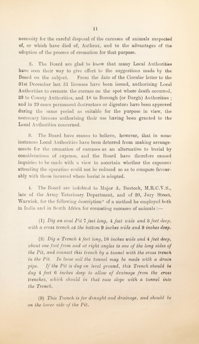 necessity for the careful disposal of the carcases of animals suspected of, or which have died of, Anthrax, and to the advantages of the adoption of the process of cremation for that purpose. !2. The Board are glad to know that many Local Authorities have seen their way to give effect to the suggestions made by the Board on the subject. From the date of the Circular letter to the 31st December last 51 licenses have been issued, authorising Local Authorities to cremate the carcase on the spot where death occurred, 33 to County Authorities, and 18 to Borough (or Burgh) Authorities ; and in 29 cases permanent destructors or digestors have been approved during the same period as suitable for the purpose in view, the necessary licenses authorising their use having been granted to the Local Authorities concerned. 3. The Board have reason to believe, however, that in some instances Local Authorities have been deterred from making arrange¬ ments for the cremation of carcases as an alternative to burial by considerations of expense, and the Board have therefore caused inquiries to be made with a view to ascertain whether the expenses attending the operation could not be reduced so as to compare favour¬ ably with those incurred where burial is adopted. 1. The Board are indebted to Major A. Bostock, M.R.C.V.S., late of the Army Veterinary Department, and of 20, Jury Street, Warwick, for the following description* of a method he employed both in India and in South Africa for cremating carcases of animals :— (1) Dig an oval Pit 7 feet long, 4 feet icicle and 3 feet deep, with a cross trench at the bottom 9 inches wide and 9 inches deep. (2) Dig a Trench 4 feet long, 18 inches wide and 4 feet deep, about one foot f rom and at right angles to one of the long sides of the Pit, and connect this trench by a tunnel with the cross trench in the Pit. In loose soil the tunnel may be made with a drain pipe. If the Pit is dug on level ground, this Trench should be dug 4 feet 6 inches deep to allow of drainage from the cross trenches, which should in that case slope with a tunnel into the Trench. (3) This Trench is for draught and drainage, and should be on the lower side of the Pit.