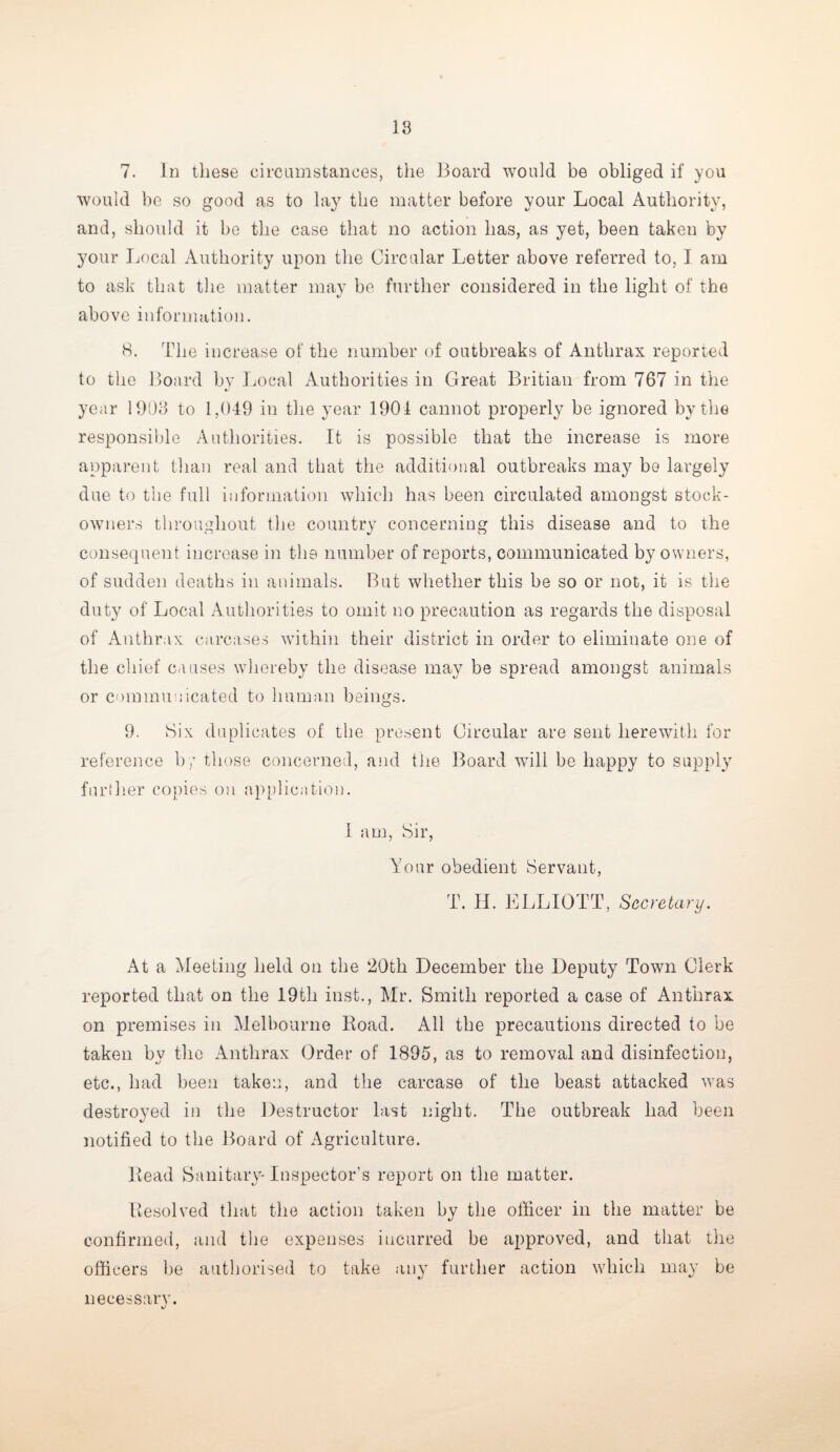 7. In these circumstances, the Board would be obliged if you would be so good as to lay the matter before your Local Authority, and, should it be the case that no action has, as yet, been taken by your Local Authority upon the Circular Letter above referred to, I am to ask that the matter may be further considered in the light of the above information. 8. The increase of the number of outbreaks of Anthrax reported to the Board by Local Authorities in Great Britian from 767 in the year 1903 to 1,049 in the year 1901 cannot properly be ignored by the responsible Authorities. It is possible that the increase is more apparent than real and that the additional outbreaks may be largely due to the full information which has been circulated amongst stock- owners throughout the country concerning this disease and to the consequent increase in the number of reports, communicated by owners, of sudden deaths in animals. But whether this be so or not, it is the duty of Local Authorities to omit no precaution as regards the disposal of Anthrax carcases within their district in order to eliminate one of the chief causes whereby the disease may be spread amongst animals or communicated to human beings. 9. Six duplicates of the present Circular are sent herewith for reference b7 those concerned, and the Board will be happy to supply further copies on application. I am, Sir, Your obedient Servant, T. H. ELLIOTT, Secretary. At a Meeting held on the 20th December the Deputy Town Clerk reported that on the 19th inst., Mr. Smith reported a case of Anthrax on premises in Melbourne Road. All the precautions directed to be taken by the Anthrax Order of 1895, as to removal and disinfection, etc., had been taken, and the carcase of the beast attacked was destroyed in the Destructor last night. The outbreak had been notified to the Board of Agriculture. Read Sanitary- Inspector’s report 011 the matter. Resolved that the action taken by the officer in the matter be confirmed, and the expenses iucurred be approved, and that the officers be authorised to take any further action which may be necessary.