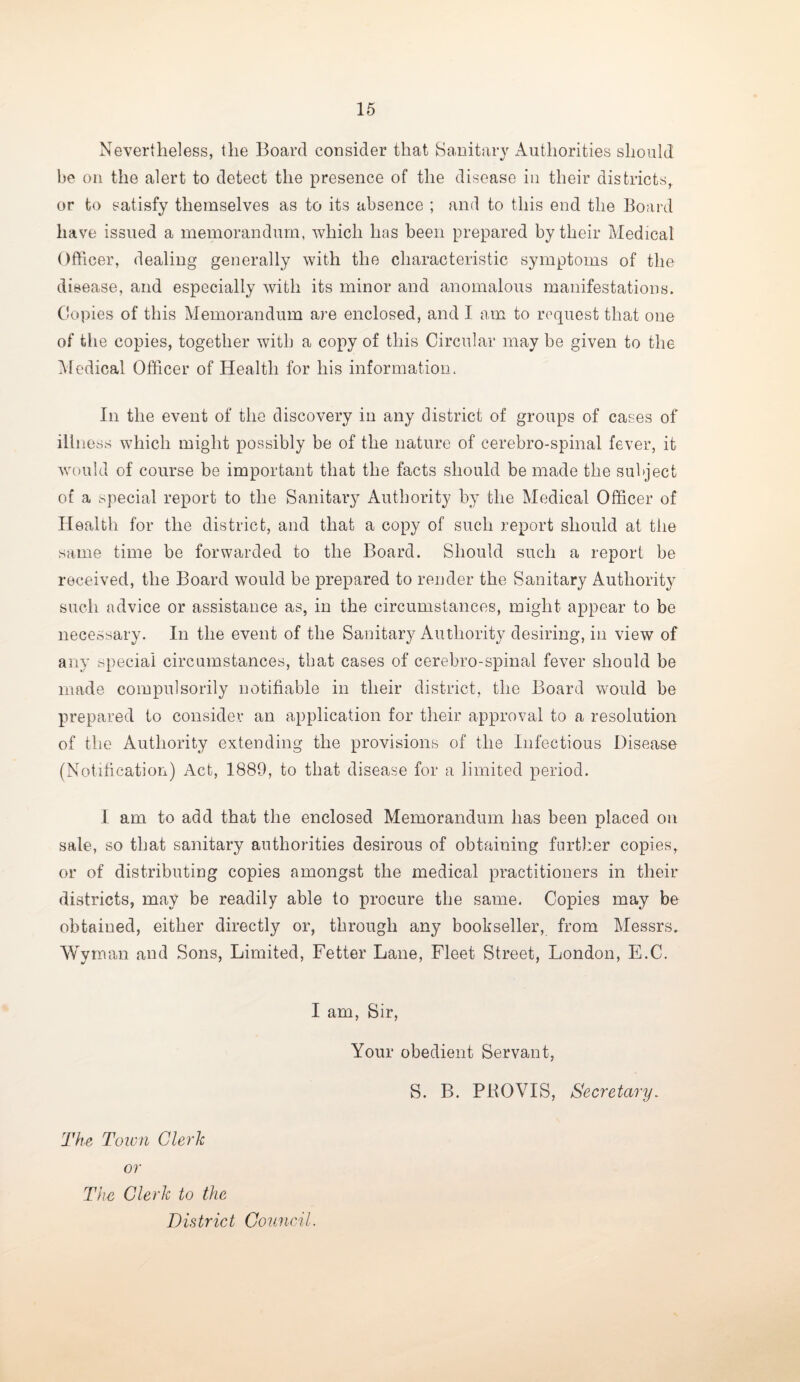 Nevertheless, the Board consider that Sanitary Authorities should be on the alert to detect the presence of the disease in their districts, or to satisfy themselves as to its absence ; and to this end the Board have issued a memorandum, which has been prepared by their Medical Officer, dealing generally with the characteristic symptoms of the disease, and especially with its minor and anomalous manifestations. Copies of this Memorandum are enclosed, and I am to request that one of the copies, together with a copy of this Circular may be given to the Medical Officer of Health for his information. In the event of the discovery in any district of groups of cases of illness which might possibly be of the nature of cerebro-spinal fever, it would of course be important that the facts should be made the subject of a special report to the Sanitary Authority by the Medical Officer of Health for the district, and that a copy of such report should at the same time be forwarded to the Board. Should such a report be received, the Board would be prepared to render the Sanitary Authority such advice or assistance as, in the circumstances, might appear to be necessary. In the event of the Sanitary Authority desiring, in view of any special circumstances, that cases of cerebro-spinal fever should be made compulsorily notifiable in their district, the Board would be prepared to consider an application for their approval to a resolution of the Authority extending the provisions of the Infectious Disease (Notification) Act, 1889, to that disease for a limited period. I am to add that the enclosed Memorandum has been placed on sale, so that sanitary authorities desirous of obtaining further copies, or of distributing copies amongst the medical practitioners in their districts, may be readily able to procure the same. Copies may be obtaiued, either directly or, through any bookseller, from Messrs. Wyman and Sons, Limited, Fetter Lane, Fleet Street, London, E.C. I am, Sir, Your obedient Servant, S. B. PBOVIS, Secretary. The Town Clerk or The Clerk to the District Council.