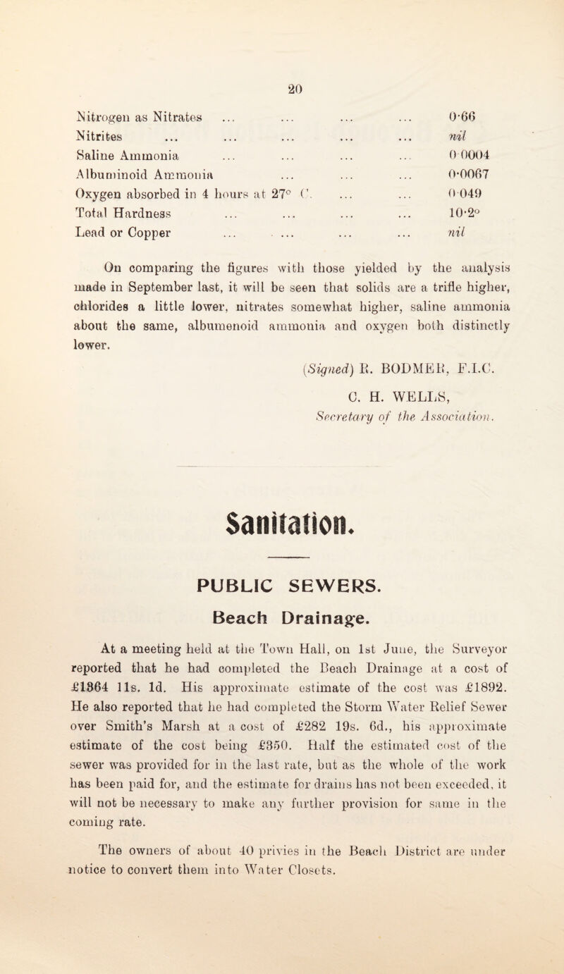 Nitrogen as Nitrates ... ... ... ... 0*66 Nitrites ... ... ... ... ... nil Saline Ammonia ... ... ... ... 0 0004 Albuminoid Ammonia ... ... ... 0*0067 Oxygen absorbed in 4 hours at 27° 0 ... ... 0*049 Total Hardness ... ... ... ... 10*2° Lead or Copper ... ... ... ... nil On comparing the figures with those yielded by the analysis made in September last, it will be seen that solids are a trifle higher, chlorides a little lower, nitrates somewhat higher, saline ammonia about the same, albumenoid ammonia and oxygen both distinctly lower. (Signed) R, BODMER, F.I.C. C. H. WELLS, Secretary of the Association. Sanitation. PUBLIC SEWERS. Beach Drainage. At a meeting held at the Town Hall, on 1st June, the Surveyor reported that he had completed the Beach Drainage at a cost of £1864 11s. Id. His approximate estimate of the cost was £1892. He also reported that he had completed the Storm Water Relief Sewer over Smith’s Marsh at a cost of £282 19s. 6d., his approximate estimate of the cost being £850. Half the estimated cost of the sewer wras provided for in the last rate, but as the whole of the work has been paid for, and the estimate for drains lias not been exceeded, it will not be necessary to make any further provision for same in the coming rate. The owners of about 40 privies in the Beach District are under notice to convert them into Water Closets.
