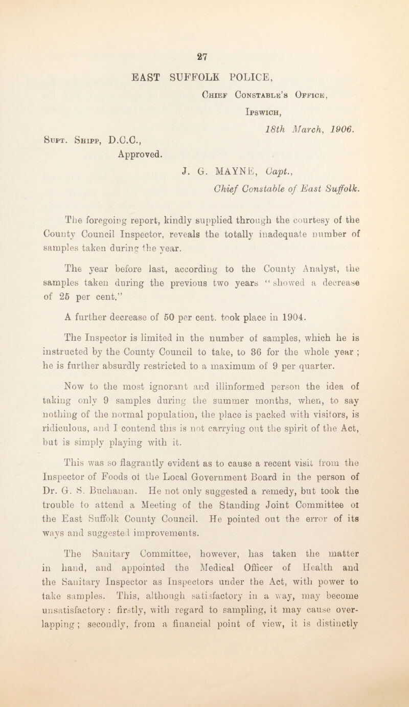 EAST SUFFOLK POLICE, Supt. Shipp, D.G.C., Approved. Chief Constable’s Office, Ipswich, 18th March, 1906. J. G. MAYNE, Capt., Chief Constable of East Suffolk. The foregoing report, kindly supplied through the courtesy of the County Council Inspector, reveals the totally inadequate number of samples taken during the year. The year before last, according to the County Analyst, the samples taken during the previous two years “ showed a decrease of 25 per cent.” A further decrease of 50 per cent, took place in 1904. The Inspector is limited in the number of samples, which he is instructed by the County Council to take, to 36 for the whole year ; he is further absurdly restricted to a maximum of 9 per quarter. Now to the most ignorant and illinformed person the idea of taking only 9 samples during the summer months, when, to say nothing of the normal population, the place is packed with visitors, is ridiculous, and I contend this is not carrying out the spirit of the Act, but is simply playing with it. This was so flagrantly evident as to cause a recent visit from the Inspector of Foods of the Local Government Board in the person of Dr. G. S. Buchanan. He not only suggested a remedy, but took the trouble to attend a Meeting of the Standing Joint Committee oi the East Suffolk County Council. He pointed out the error of its ways and suggested improvements. The Sanitary Committee, however, has taken the matter in hand, and appointed the Medical Officer of Health and the Sanitary Inspector as Inspectors under the Act, with power to take samples. This, although satisfactory in a way, may become unsatisfactory : firstly, with regard to sampling, it may cause over¬ lapping ; secondly, from a financial point of view, it is distinctly