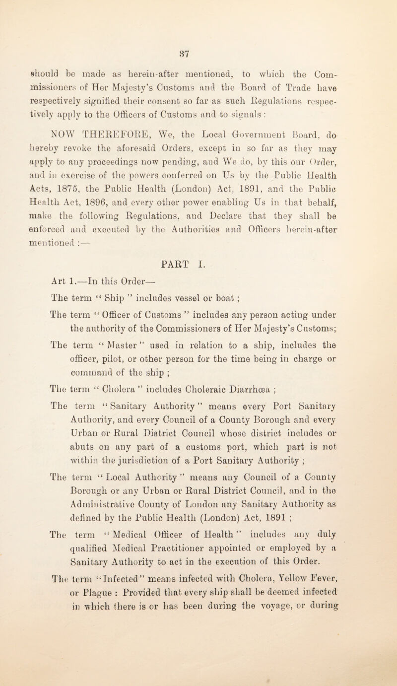 should be made as herein-after mentioned, to which the Com¬ missioners of Her Majesty’s Customs and the Board of Trade have respectively signified their consent so far as such Regulations respec¬ tively apply to the Officers of Customs and to signals : NOW THEREFORE, We, the Local Government Board, do hereby revoke the aforesaid Orders, except in so far as they may apply to any proceedings now pending, and We do, by this our Order, and in exercise of the powers conferred on Us by the Public Health Acts, 1875, the Public Health (London) Act, 1891, and the Public Health Act, 1896, and every other power enabling Us in that behalf, make the following Regulations, and Declare that they shall be enforced and executed by the Authorities and Officers herein-after mentioned :— PART I. Art 1.—In this Order— The term “ Ship ” includes vessel or boat; The term “ Officer of Customs ” includes any person acting under the authority of the Commissioners of Her Majesty’s Customs; The term “Master” used in relation to a ship, includes the officer, pilot, or other person for the time being in charge or command of the ship ; The term “ Cholera ” includes Choleraic Diarrhoea ; The term “ Sanitary Authority ” means every Port Sanitary Authority, and every Council of a County Borough and every Urban or Rural District Council whose district includes or abuts on any part of a customs port, which part is not within the jurisdiction of a Port Sanitary Authority ; The term “Local Authority” means any Council of a County Borough or any Urban or Rural District Council, and in the Administrative County of London any Sanitary Authority as defined by the Public Health (London) Act, 1891 ; The term “ Medical Officer of Health ” includes any duly qualified Medical Practitioner appointed or employed by a Sanitary Authority to act in the execution of this Order. The term “Infected” means infected with Cholera, Yellow Fever, or Plague : Provided that every ship shall be deemed infected in which there is or has been during the voyage, or during