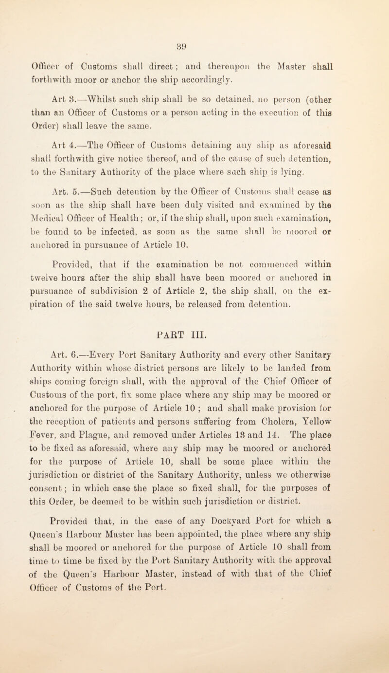 Officer of Customs shall direct ; and thereupon the Master shall forthwith moor or anchor the ship accordingly. Art 8.—Whilst such ship shall be so detained, no person (other than an Officer of Customs or a person acting in the execution of this Order) shall leave the same. Art 4.—The Officer of Customs detaining any ship as aforesaid shall forthwith give notice thereof, and of the cause of such detention, to the Sanitary Authority of the place where such ship is lying. Art. 5.—Such detention by the Officer of Customs shall cease as soon as the ship shall have been duly visited and examined by the Medical Officer of Health; or, if the ship shall, upon such examination, be found to be infected, as soon as the same shall be moored or anchored in pursuance of Article 10. Provided, that if the examination be not commenced within twelve hours after the ship shall have been moored or anchored in pursuance of subdivision 2 of Article 2, the ship shall, on the ex¬ piration of the said twelve hours, be released from detention. PART III. Art. 6.—Every Port Sanitary Authority and every other Sanitary Authority within whose district persons are likely to be landed from ships coming foreign shall, with the approval of the Chief Officer of Customs of the port, fix some place where any ship may be moored or anchored for the purpose of Article 10 ; and shall make provision for the reception of patients and persons suffering from Cholera, Yellow Fever, and Plague, and removed under Articles 18 and 14. The place to be fixed as aforesaid, where any ship may be moored or anchored for the purpose of Article 10, shall be some place within the jurisdiction or district of the Sanitary Authority, unless we otherwise consent; in which case the place so fixed shall, for the purposes of this Order, be deemed to be within such jurisdiction or district. Provided that, in the case of any Dockyard Port for which a Queen's Harbour Master has been appointed, the place where any ship shall be moored or anchored for the purpose of Article 10 shall from time to time be fixed by the Port Sanitary Authority with the approval of the Queen’s Harbour Master, instead of with that of the Chief Officer of Customs of the Port.