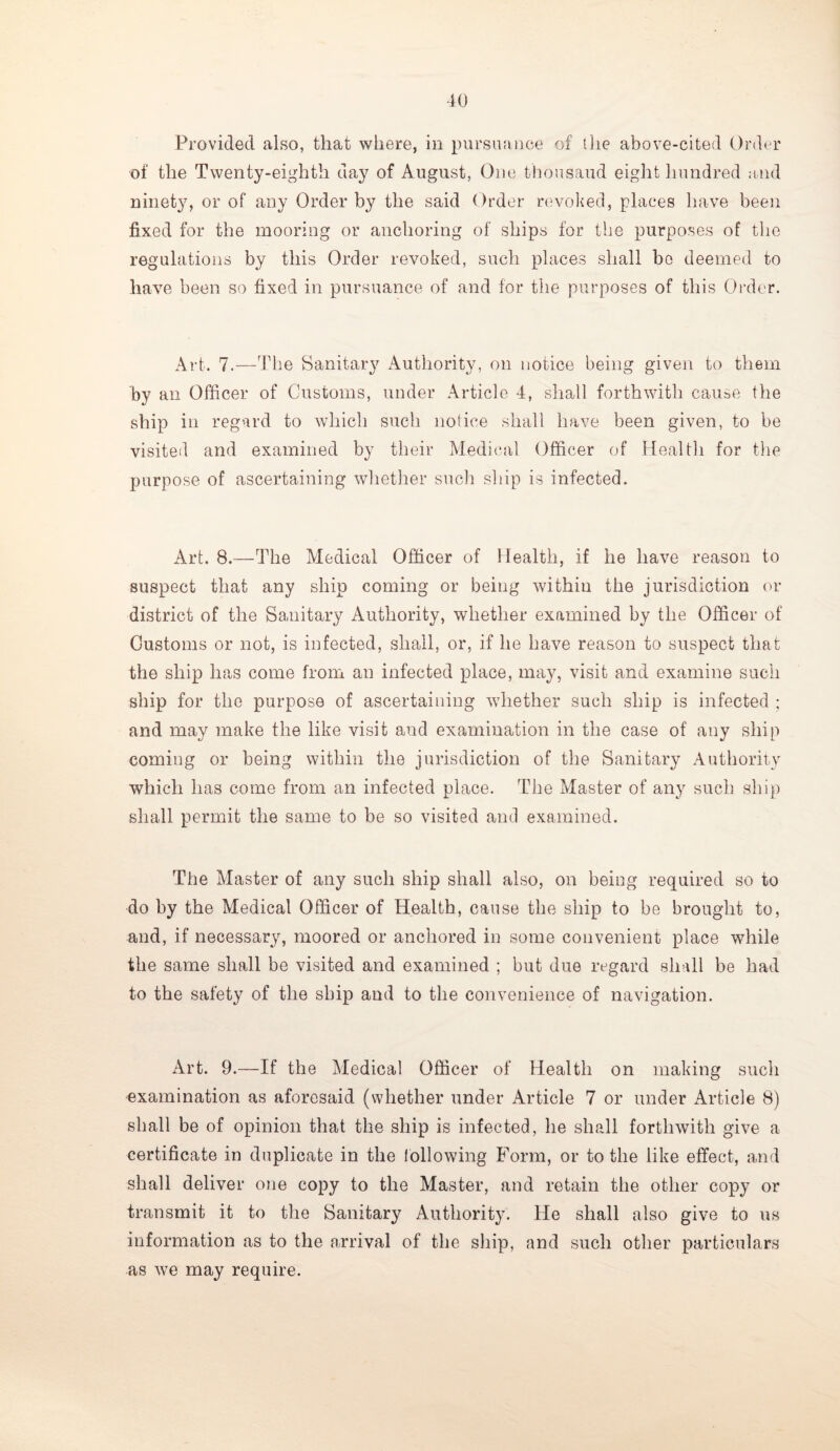 Provided also, that where, in pursuance of 1 lie above-cited Order of the Twenty-eighth day of August, One thousand eight hundred and ninety, or of any Order by the said Order revoked, places have been fixed for the mooring or anchoring of ships for the purposes of the regulations by this Order revoked, such places shall be deemed to have been so fixed in pursuance of and for the purposes of this Order. Art. 7.—The Sanitary Authority, on notice being given to them by an Officer of Customs, under Article 4, shall forthwith cause the ship in regard to which such notice shall have been given, to be visited and examined by their Medical Officer of Health for the purpose of ascertaining whether such ship is infected. Art. 8.—The Medical Officer of Health, if he have reason to suspect that any ship coming or being within the jurisdiction or district of the Sanitary Authority, whether examined by the Officer of Customs or not, is infected, shall, or, if he have reason to suspect that the ship has come from an infected place, may, visit and examine such ship for the purpose of ascertaining whether such ship is infected ; and may make the like visit and examination in the case of any ship coming or being within the jurisdiction of the Sanitary Authority which has come from an infected place. The Master of any such ship shall permit the same to be so visited and examined. The Master of any such ship shall also, on being required so to do by the Medical Officer of Health, cause the ship to be brought to, and, if necessary, moored or anchored in some convenient place while the same shall be visited and examined ; but due regard shall be had to the safety of the ship and to the convenience of navigation. Art. 9.—If the Medical Officer of Health on making such examination as aforesaid (whether under Article 7 or under Article 8) shall be of opinion that the ship is infected, he shall forthwith give a certificate in duplicate in the following Form, or to the like effect, and shall deliver one copy to the Master, and retain the other copy or transmit it to the Sanitary Authority. He shall also give to us information as to the arrival of the ship, and such other particulars as we may require.