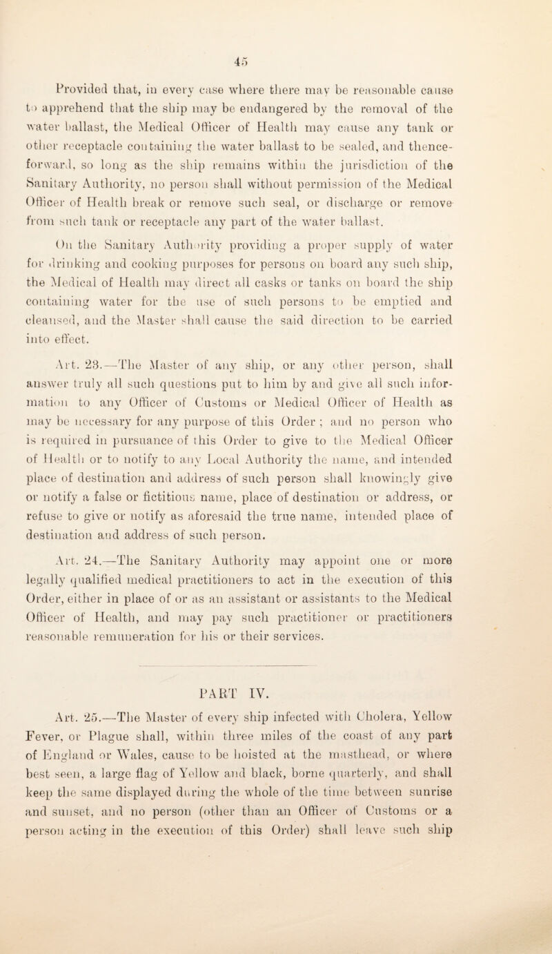 Provided that, in every case where there may he reasonable cause to apprehend that the ship may be endangered by the removal of the water ballast, the Medical Officer of Plealth may cause any tank or other receptacle containing the water ballast to be sealed, and thence¬ forward, so long as the ship remains within the jurisdiction of the Sanitary Authority, no person shall without permission of the Medical Officer of Health break or remove such seal, or discharge or remove from such tank or receptacle any part of the water ballast. On the Sanitary Authority providing a proper supply of water for drinking and cooking purposes for persons on board any such ship, the Medical of Health may direct all casks or tanks on board the ship containing water for the use of such persons to be emptied and cleansed, and the Master shall cause the said direction to be carried into effect. Art. 28.—The Master of any ship, or any other person, shall answer truly all such questions put to him by and give all such infor¬ mation to anv Officer of Customs or Medical Officer of Health as may be necessary for any purpose of this Order ; and no person who is required in pursuance of this Order to give to the Medical Officer of Health or to notify to any Local Authority the name, and intended place of destination and address of such person shall knowingly give or notify a false or fictitious name, place of destination or address, or refuse to give or notify as aforesaid the true name, intended place of destination and address of such person. Art. 24.—The Sanitary Authority may appoint one or more legally qualified medical practitioners to act in the execution of this Order, either in place of or as an assistant or assistants to the Medical Officer of Health, and may pay such practitioner or practitioners reasonable remuneration for his or their services. PART IV. Art. 25.—The Master of every ship infected with Cholera, Yellow Fever, or Plague shall, within three miles of the coast of any part of England or Wales, cause to be hoisted at the masthead, or where best seen, a large flag of Yellow and black, borne quarterly, and shall keep the same displayed during the whole of the time between sunrise and sunset, and no person (other than an Officer of Customs or a person acting in the execution of this Order) shall leave such ship