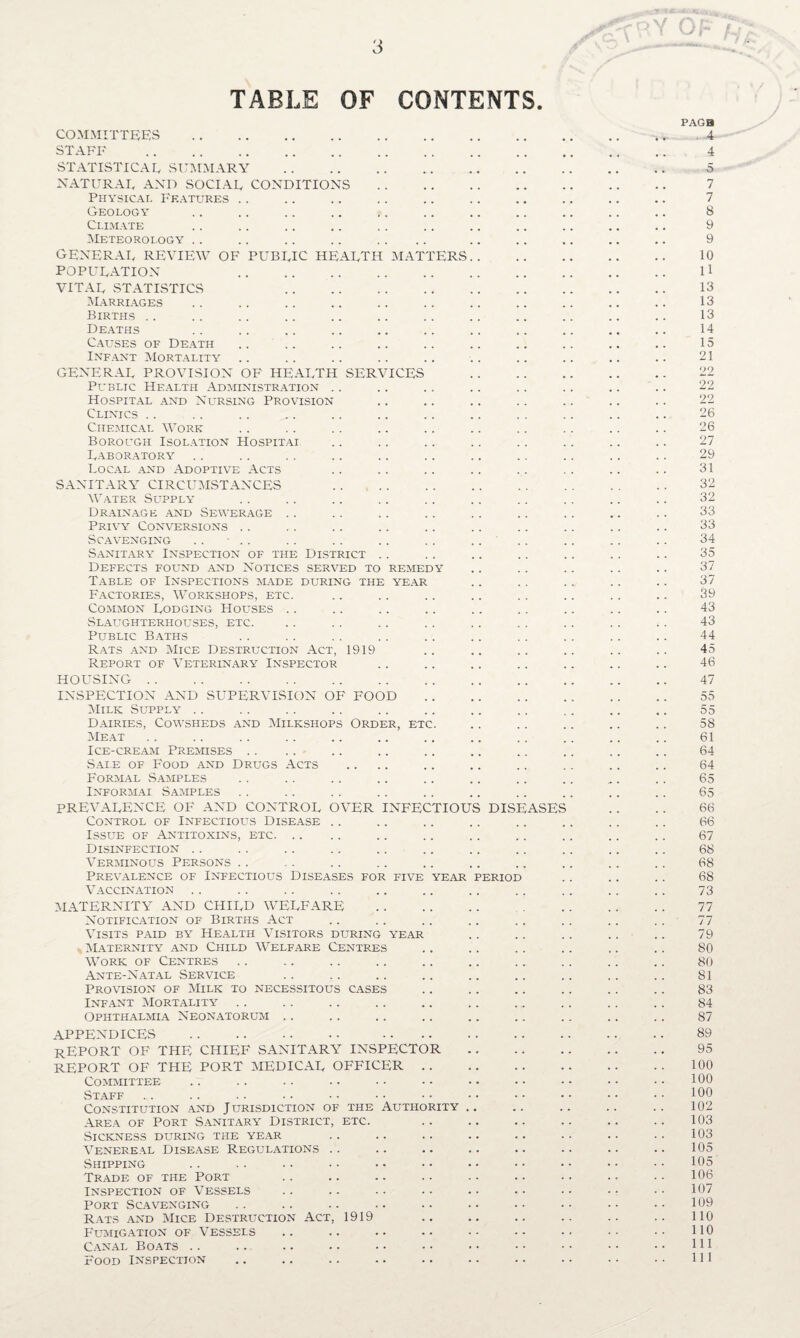 3 TABLE OF CONTENTS. PAGB COMMITTEES . ,* 4 STAFF . 4 STATISTICAL SUMMARY . 5 NATURAE AND SOCIAL CONDITIONS. 7 Physical Features .. .. .. .. .. .. .. .. .. .. 7 Geology .. .. .. .. .. .. .. .. .. .. .. 8 Climate .. .. .. .. . . .. .. .. .. .. .. 9 Meteorology .. .. .. .. .. .. .. .. .. .. .. 9 general REVIEW of public health MATTERS. 10 POPULATION ll VITAL STATISTICS 13 Marriages .. .. .. .. .. .. .. .. .. .. .. 13 Births .. .. .. .. .. .. .. .. .. .. .. .. 13 Deaths .. .. .. .. .. .. .. .. .. .. .. 14 Causes of Death .. .. .. .. .. .. .. .. .. .. 15 Infant Mortality .. .. .. .. .. .. .. .. .. .. 21 GENERAL PROVISION OF HEALTH SERVICES . 22 Public Health Administration .. . . .. .. .. .. .. .. 22 Hospital and Nursing Provision .. .. .. .. ,. .. .. 22 Clinics .. .. . . .. .. .. .. .. .. .. .. .. 26 Chemical Work .. . . .. .. .. .. .. .. .. .. 26 Borough Isolation Hospital .. ,. .. .. .. .. .. .. 27 Laboratory .. . . .. .. .. .. .. . . . . .. .. 29 Local and Adoptive Acts .. .. .. .. .. .. .. .. 31 SANITARY CIRCUMSTANCES 32 Water Supply .. . . .. .. .. .. .. .. .. .. 32 Drainage and Sewerage .. .. .. .. .. .. .. .. .. 33 Privy Conversions .. .. .. .. .. .. .. .. .. .. 33 Scavenging .. .. .. .. .. .. .... .. .. .. 34 Sanitary Inspection of the District .. .. .. .. .. .. .. 35 Defects found and Notices served to remedy .. .. .. .. .. 37 Table of Inspections made during the year .. .. .. .. .. 37 Factories, Workshops, etc. .. .. .. .. .. .. .. .. 39 Common Lodging Houses .. .. .. .. .. .. .. .. .. 43 .Slaughterhouses, etc. .. . . .. .. .. . . .. .. .. 43 Public Baths .. .. . . . . .. .. . . .. .. .. 44 Rats and Mice Destruction Act, 1919 .. .. .. .. .. .. 45 Report of Veterinary Inspector .. .. .. .. .. .. .. 46 HOUSING. 47 INSPECTION AND SUPERVISION OF FOOD. 55 Milk Supply . . .. .. .. .. .. .. .. ,. .. .. 55 Dairies, Cowsheds and Milkshops Order, etc. .. .. .. .. .. 58 Meat. 61 Ice-cream Premises .. .. .. .. .. .. .. .. .. .. 64 Sale of Food and Drugs Acts .... .. .. .. .. .. .. 64 Formal Samples .. .. .. .. .. .. .. .. „. .. 65 Informal Samples .. .. .. .. .. .. .. .. .. .. 65 PREVALENCE OF AND CONTROL OVER INFECTIOUS DISEASES . . . . 66 Control of Infectious Disease .. .. .. .. .. .. .. .. 66 Issue of Antitoxins, etc. .. .. .. .. .. .. .. 67 Disinfection . . .. .. .. .. .. .. .. .. .. .. 68 Verminous Persons .. . . .. .. .. .. .. .. .. .. 68 Prevalence of Infectious Diseases for five year period .. .. .. 68 Vaccination .. .. .. .. .. .. .. .. .. .. .. 73 MATERNITY AND CHILD WELFARE . 77 Notification of Births Act .. .. .. .. .. . . .. .. 77 Visits paid by Health Visitors during year .. .. .. .. .. 79 Maternity and Child Welfare Centres .. .. .. .. .. .. 80 Work of Centres .. .. .. .. .. .. .. .. .. .. 80 Ante-Natal Service .. .. .. .. .. .. .. .. .. 81 Provision of Milk to necessitous cases .. .. .. .. .. .. 83 Infant Mortality . . .. .. .. .. .. .. .. .. .. 84 Ophthalmia Neonatorum .. .. .. .. .. .. .. .. .. 87 APPENDICES . 89 REPORT OF THE CHIEF SANITARY INSPECTOR. 95 REPORT OF THE PORT MEDICAL OFFICER.100 Committee .. .. .. .. • • • • • • • • • • • • • • 100 Staff .. .. .. •• •• •• •• •• •• •• •• •• 100 Constitution and Jurisdiction of the Authority .. .. .. .. .. 102 Area of Port Sanitary District, etc. .. .. .. .. .. .. 103 .Sickness during the year .. .. .. .. .. .. .. .. 103 Venereal Disease Regulations .. .. .. .. .. .. .. .. 105 Shipping .. .. .. . • •• •• •• •• •• •• •• 105 Trade of the Port .. .. .. .. .. .. •• .. •• 106 Inspection of Vessels .. .. ■ • • • . • . • • • • • • • 107 Port Scavenging . . .. .. .. . • . • • • • • • • • • 109 Rats and Mice Destruction Act, 1919 .. .. .. .. .. .. 110 Fumigation of Vessels .. .. .. .. •• •• •• 110 Canal Boats