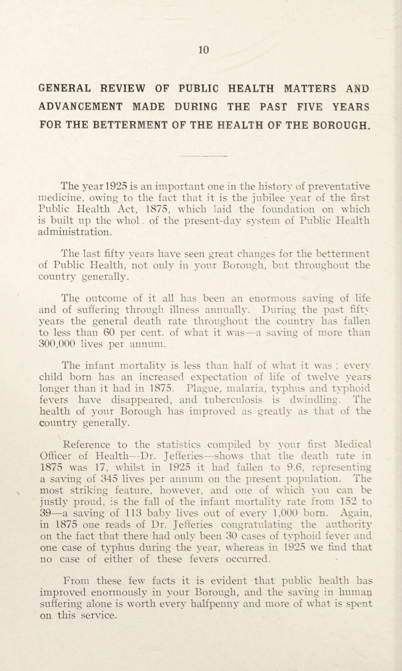 GENERAL REVIEW OF PUBLIC HEALTH MATTERS AND ADVANCEMENT MADE DURING THE PAST FIVE YEARS FOR THE BETTERMENT OF THE HEALTH OF THE BOROUGH. The year 1925 is an important one in the history of preventative medicine, owing to the fact that it is the jubilee year of the first Public Health Act, 1875, which laid the foundation on which is built up the whol. of the present-day system of Public Health administration. The last fifty vears have seen great changes for the betterment of Public Health, not only in your Borough, but throughout the country generally. The outcome of it all has been an enormous saving of life and of suffering through illness annually. During the past fift> years the general death rate throughout the country has fallen to less than 60 per cent, of what it was—a saving of more than 300,000 lives per annum. The infant mortality is less than half of what it was ; every child born has an increased expectation of life of twelve years longer than it had in 1875. Plague, malaria, typhus and typhoid fevers have disappeared, and tuberculosis is dwindling. The health of 3'rour Borough has improved as greatly as that of the country generally. Reference to the statistics compiled by your first Medical Officer of Health—Dr. Jefferies—shows that the death rate in 1875 was 17, whilst in 1925 it had fallen to 9.6, representing a saving of 345 lives per annum on the present population. The most striking feature, however, and one of which you can be justly proud, is the fall of the infant mortality rate from 152 to 39—a saving of 113 baby lives out of every 1.000 bom. Again, in 1875 one reads of Dr. Jefferies congratulating the authority on the fact that there had only been 30 cases of typhoid fever and one case of typhus during the year, whereas in 1925 we find that no case of either of these fevers occurred. From these few facts it is evident that public health has improved enormously in your Borough, and the saving in human suffering alone is worth every halfpenny and more of what is spent on this service.