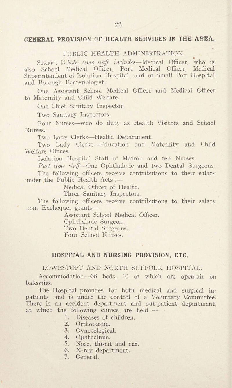 GENERAL PROVISION OF HEALTH SERVICES IN THE AREA, PUBLIC HEALTH ADMINISTRATION. Staff : Whole time staff includes—Medical Officer, who is also School Medical Officer, Port Medical Officer, Medical Superintendent of Isolation Hospital, and of Small Pox Hospital and Borough Bacteriologist. One Assistant School Medical Officer and Medical Officer to Maternity and Child Welfare. One Chief Sanitary Inspector. Two Sanitary Inspectors. Four Nurses—who do duty as Health Visitors and School Nurses. Two Lady Clerks—Health Department. Two Lady Clerks—Fducation and Maternity and Child Welfare Offices. Isolation Hospital Staff of Matron and ten Nurses. Part time staff-—One Ophthalmic and two Dental Surgeons. The following officers receive contributions to their salary under the Public Health Acts :— Medical Officer of Health. Three Sanitary Inspectors. The following officers receive contributions to their salary rom Exchequer grants— Assistant School Medical Officer. Ophthalmic Surgeon. Two Dental Surgeons. Four School Nurses. HOSPITAL AND NURSING PROVISION, ETC. LOWESTOFT AND NORTH SUFFOLK HOSPITAL. Accommodation- 66 beds, 10 of which are open-air on balconies. The Hospital provides for both medical and surgical in¬ patients and is under the control of a Voluntary Committee. There is an accident department and out-patient department, at which the following clinics are held :— 1. Diseases of children. 2. Orthopaedic. 3. Gynecological. 4. Ophthalmic. 5. Nose, throat and ear. 6. X-ray department. 7. General.