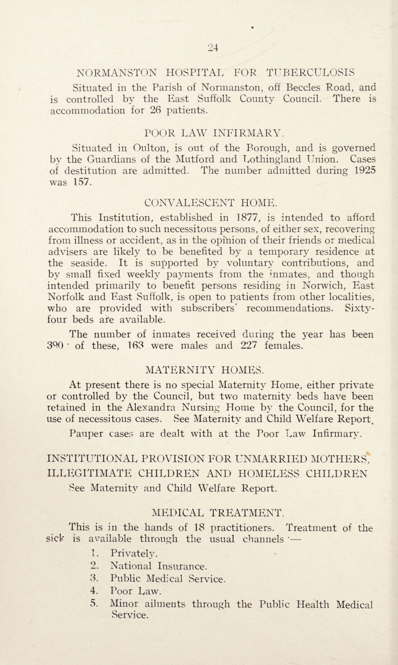NORMANSTON HOSPITAL FOP TUBERCULOSIS Situated in the Parish of Normanston, off Beccles R.oad, and is controlled by the East Suffolk County Council. There is accommodation for 26 patients. POOR LAW INFIRMARY. Situated in Oulton, is out of the Borough, and is governed by the Guardians of the Mutford and Lothingland Union. Cases of destitution are admitted. The number admitted during 1925 was 157. CONVALESCENT HOME. This Institution, established in 1877, is intended to afford accommodation to such necessitous persons, of either sex, recovering from illness or accident, as in the opinion of their friends or medical advisers are likely to be benefited by a temporary residence at the seaside. It is supported by voluntary contributions, and by small fixed weekly payments from the inmates, and though intended primarily to benefit persons residing in Norwich, East Norfolk and East vSuffolk, is open to patients from other localities, who are provided with subscribers’ recommendations. Sixty- four beds are available. The number of inmates received during the year has been 3% ’ of these, 163 were males and 227 females. MATERNITY HOMES. At present there is no special Maternity Home, either private or controlled by the Council, but two maternity beds have been retained in the Alexandra Nursing Home by the Council, for the use of necessitous cases. See Maternity and Child Welfare Report. Pauper cases are dealt with at the Poor Law Infirmary. INSTITUTIONAL PROVISION EOR UNMARRIED MOTHERS, illegitimate children and homeless children See Maternity and Child Welfare Report. MEDICAL TREATMENT. This is in the hands of 18 practitioners. Treatment of the sick is available through the usual channels *— 1. Privately. 2. National Insurance. 3. Public Medical Service. 4. Poor Law. 5. Minor ailments through the Public Health Medical Service.