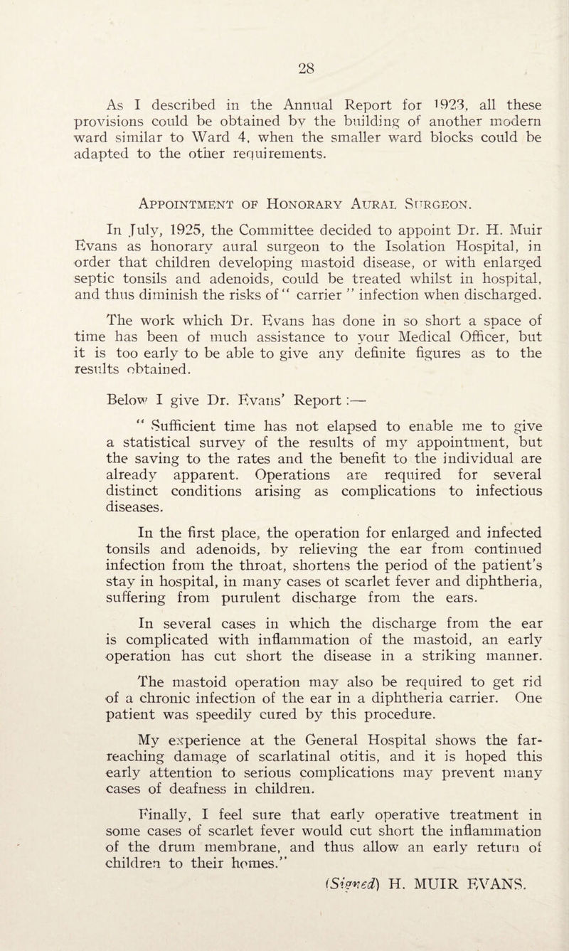 As I described in the Annual Report for 1923, all these provisions could be obtained by the building of another modern ward similar to Ward 4, when the smaller ward blocks could be adapted to the other requirements. Appointment of Honorary Aural Surgeon. In July, 1925, the Committee decided to appoint Dr. H. Muir Evans as honorary aural surgeon to the Isolation Hospital, in order that children developing mastoid disease, or with enlarged septic tonsils and adenoids, could be treated whilst in hospital, and thus diminish the risks of “ carrier ” infection when discharged. The work which Dr. Evans has done in so short a space of time has been of much assistance to your Medical Officer, but it is too early to be able to give any definite figures as to the results obtained. Below I give Dr. Evans’ Report:— Sufficient time has not elapsed to enable me to give a statistical survey of the results of my appointment, but the saving to the rates and the benefit to the individual are already apparent. Operations are required for several distinct conditions arising as complications to infectious diseases. In the first place, the operation for enlarged and infected tonsils and adenoids, by relieving the ear from continued infection from the throat, shortens the period of the patient’s stay in hospital, in many cases ol scarlet fever and diphtheria, suffering from purulent discharge from the ears. In several cases in which the discharge from the ear is complicated with inflammation of the mastoid, an early operation has cut short the disease in a striking manner. The mastoid operation may also be required to get rid of a chronic infection of the ear in a diphtheria carrier. One patient was speedily cured by this procedure. My experience at the General Hospital shows the far- reaching damage of scarlatinal otitis, and it is hoped this early attention to serious complications may prevent many cases of deafness in children. Finally, I feel sure that early operative treatment in some cases of scarlet fever would cut short the inflammation of the drum membrane, and thus allow an early return of children to their homes.” i Si wed) H. MUIR EVANS.