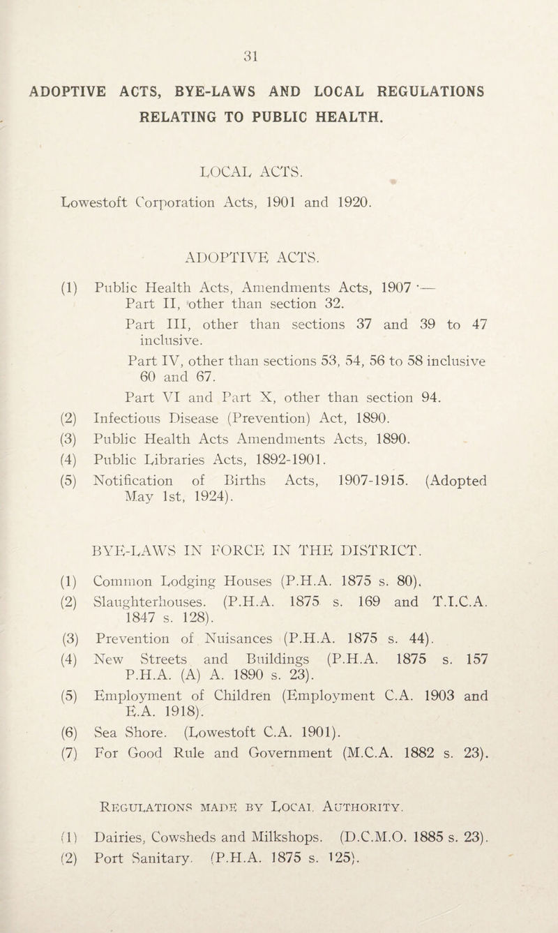 ADOPTIVE ACTS, BYE-LAWS AND LOCAL REGULATIONS RELATING TO PUBLIC HEALTH. LOCAL ACTS. Lowestoft Corporation Acts, 1901 and 1920. ADOPTIVE ACTS. (1) Public Health Acts, Amendments Acts, 1907 *— Part II, other than section 32. Part III, other than sections 37 and 39 to 47 inclusive. Part IV, other than sections 53, 54, 56 to 58 inclusive 60 and 67. Part VI and Part X, other than section 94. (2) Infectious Disease (Prevention) Act, 1890. (3) Public Health Acts Amendments Acts, 1890. (4) Public Libraries Acts, 1892-1901. (5) Notification of Births Acts, 1907-1915. (Adopted May 1st, 1924). BYE-LAWS IN FORCE IN THE DISTRICT. (1) Common Lodging Houses (P.H.A. 1875 s. 80). (2) Slaughterhouses. (P.H.A. 1875 s. 169 and T.I.C.A. 1847 s. 128). (3) Prevention of Nuisances (P.H.A. 1875 s. 44). (4) New Streets and Buildings (P.H.A. 1875 s. 157 P.H.A. (A) A. 1890 s. 23). (5) Employment of Children (Employment C.A. 1903 and E.A. 1918). (6) Sea Shore. (Lowestoft C.A. 1901). (7) For Good Rule and Government (M.C.A. 1882 s. 23). Regulations made by Locai, Authority. (1) Dairies, Cowsheds and Milkshops. (D.C.M.O. 1885 s. 23). (2) Port Sanitary. (P.H.A. 1875 s. 125).