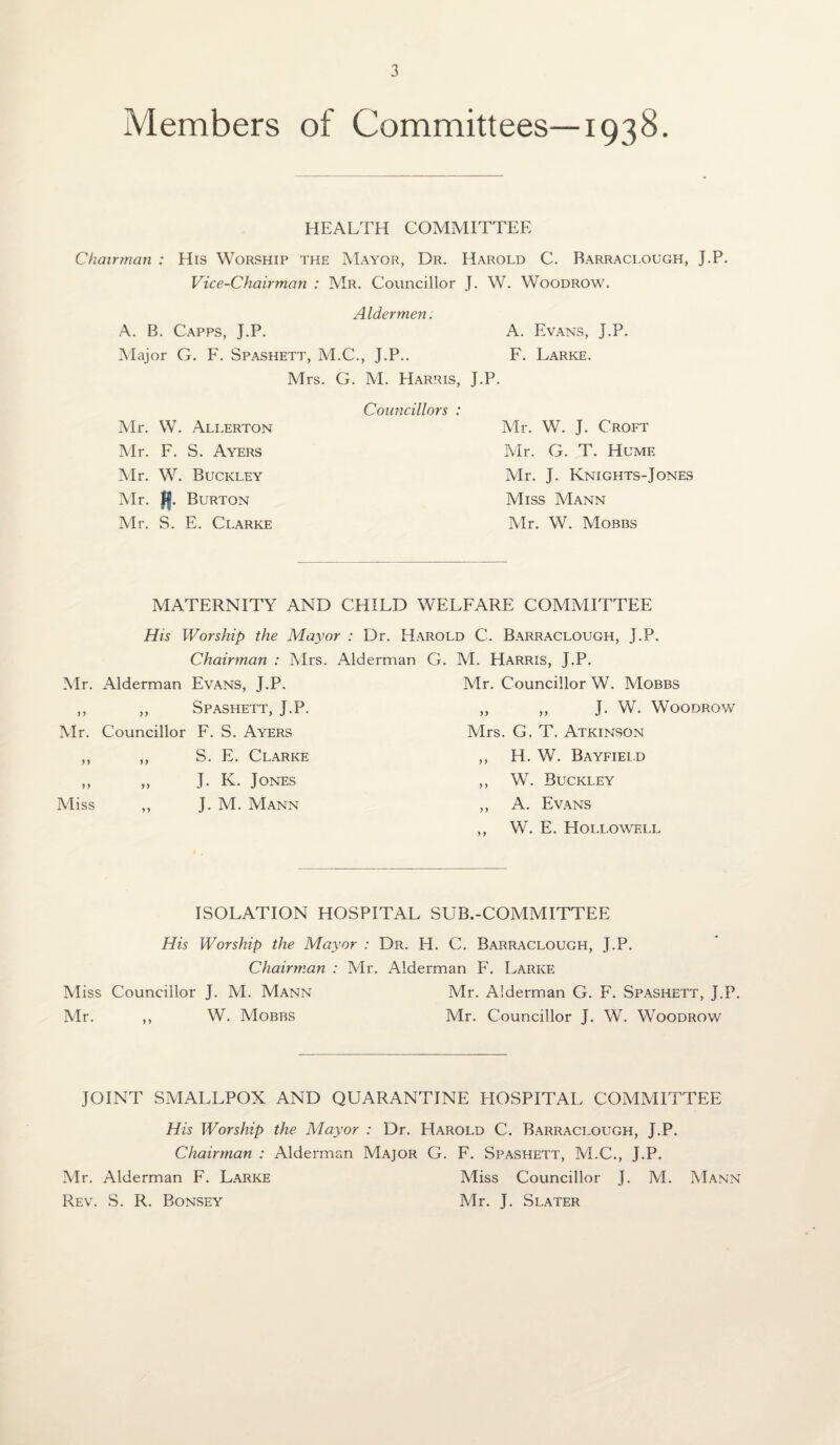 Members of Committees—1938. HEALTH COMMITTEE Chairman : His Worship the Mayor, Dr. Harold C. Barraclough, J.P. Vice-Chairman : Mr. Councillor J. W. Woodrow. Aldermen. A. B. Capps, J.P. A. Evans, J.P. Major G. F. Spashett, M.C., J.P.. F. Larke. Mrs. G. M. Harris, J.P. Mr. W. Allerton Mr. F. S. Ayers Mr. W. Buckley Mr. ff. Burton Mr. S. E. Clarke Councillors : Mr. W. J. Croft Mr. G. T. Humf. Mr. J. Knights-Jones Miss Mann Mr. W. Mobbs MATERNITY AND CHILD WELFARE COMMITTEE His Worship the Mayor : Dr. Harold C. Barraclough, J.P. Chairman : Mrs. Alderman G. M. Harris, J.P. Mr. Alderman Evans, J.P. Mr. Councillor W. Mobbs ,, ,, Spashett, J.P. ,, ,, J. W. Woodrow Mr. Councillor F. S. Ayers Mrs. G. T. Atkinson ,, ,, S. E. Clarke ,, H. W. Bayfield ,, ,, J. K. Jones ,, W. Buckley Miss ,, J. M. Mann ,, A. Evans ,, W. E. Hollowell ISOLATION HOSPITAL SUB.-COMMITTEE His Worship the Mayor : Dr. H. C. Barraclough, J.P. Chairman : Mr. Alderman F. Larke Miss Councillor J. M. Mann Mr. Alderman G. F. Spashett, J.P. Mr. ,, W. Mobbs Mr. Councillor J. W. Woodrow JOINT SMALLPOX AND QUARANTINE HOSPITAL COMMITTEE His Worship the Mayor : Dr. Harold C. Barraclough, J.P. Chairman : Alderman Major G. F. Spashett, M.C., J.P. Mr. Alderman F. Larke Miss Councillor J. M. Mann Rev. S. R. Bonsey Mr. J. Slater