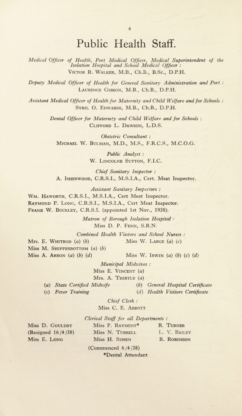 Public Health Staff. Medical Officer of Health, Port Medical Officer, Medical Superintendent of the Isolation Hospital and School Medical Officer : Victor R. Walker, M.B., Ch.B., B.Sc., D.P.H. Deputy Medical Officer of Health for General Sanitary Administration and Port : Laurence Gibson, M.B., Ch.B., D.P.H. Assistant Medical Officer of Health for Maternity and Child Welfare and for Schools : Sybil O. Edwards, M.B., Ch.B., D.P.H. Dental Officer for Maternity and Child Welfare and for Schools : Clifford L. Dawson, L.D.S. Obstetric Consultant : Michael W. Bulman, M.D., M.S., F.R.C.S., M.C.O.G. Public Analyst : W. Lincolne Sutton, F.I.C. Chief Sanitary Inspector : A. Isherwood, C.R.S.I., M.S.I.A., Cert. Meat Inspector. Assistant Sanitary Inspectors : Wm. Haworth, C.R.S.I., M.S.I.A., Cert Meat Inspector. Raymond P. Long, C.R.S.I., M.S.I.A., Cert Meat Inspector. Frank W. Buckley, C.R.S.L (appointed 1st Nov., 1938). Matron of Borough Isolation Hospital : Miss D. P. Fenn, S.R.N. Combined Health Visitors and School Nurses : Mrs. E. Whitrod (a) (b) Miss W. Large (a) (c) Miss M. Shipperbottom (a) (b) Miss A. Arbon (a) (b) (d) Miss W. Irwin (a) (b) (c) (d) Municipal Midwives : Miss E. Vincent (a) Mrs. A. Thirtlf. (a) (a) State Certified Midwife (b) General Hospital Certificate (c) Fever Training (d) Health Visitors Certificate Chief Clerk : Miss C. E. Abbott Clerical Staff for all Departments : Miss D. Gouldby Miss P. Rayment* R. Turner (Resigned 16/4/38) Miss N. Turrell L. V. Bailey Miss E. Long Miss H. Sissen R. Robinson (Commenced 6 /4 /38) *Dental Attendant