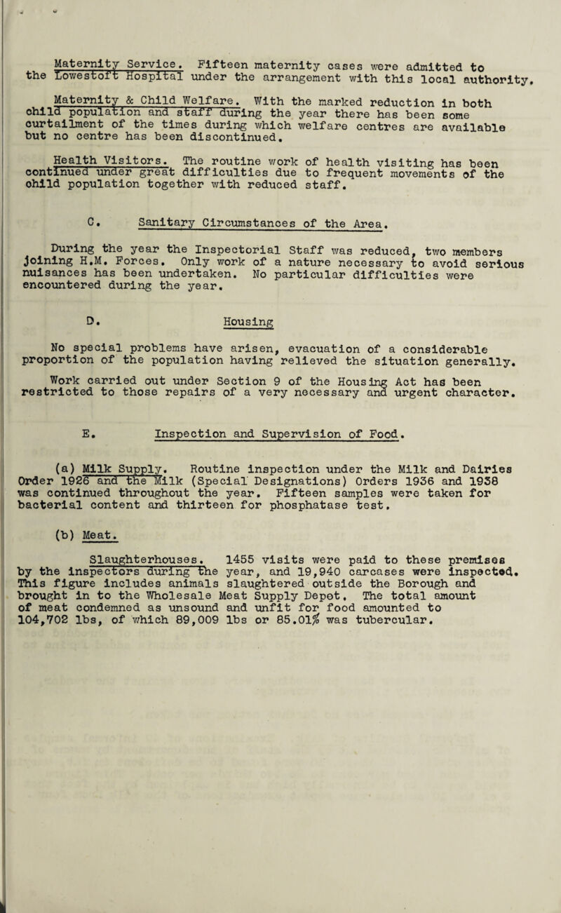 Maternity Service, Fifteen maternity cases were admitted to Lowestoft Hospital under the arrangement with this local authority. Maternity & Child Welfare, With the marked reduction in both child population and staff during the year there has been some curtailment of the times during which welfare centres are available but no centre has been discontinued. Health Visitors. The routine work of health visiting has been continued under great difficulties due to frequent movements of the ohild population together with reduced staff. C. Sanitary Circumstances of the Area. During the year the Inspectorial Staff was reduced, two members joining H.M. Forces. Only work of a nature necessary to avoid serious nuisances has been undertaken. No particular difficulties were encountered during the year. D. Housing No special problems have arisen, evacuation of a considerable proportion of the population having relieved the situation generally. Work carried out under Section 9 of the Housing Act has been restricted to those repairs of a very necessary and urgent character. E. Inspection and Supervision of Food. (a) Milk Supply. Routine inspection under the Milk and Dairies Order 1926 and the Milk (Special Designations) Orders 1936 and 1938 was continued throughout the year. Fifteen samples were taken for bacterial content and thirteen for phosphatase test, (b) Meat. Slaughterhouses, 1455 visits were paid to these premises by the inspectors during the year, and 19,940 carcases were inspected. This figure includes animals slaughtered outside the Borough and brought in to the Wholesale Meat Supply Depot, The total amount of meat condemned as unsound and unfit for food amounted to 104,702 lbs, of which 89,009 lbs or 85.01$ was tubercular.