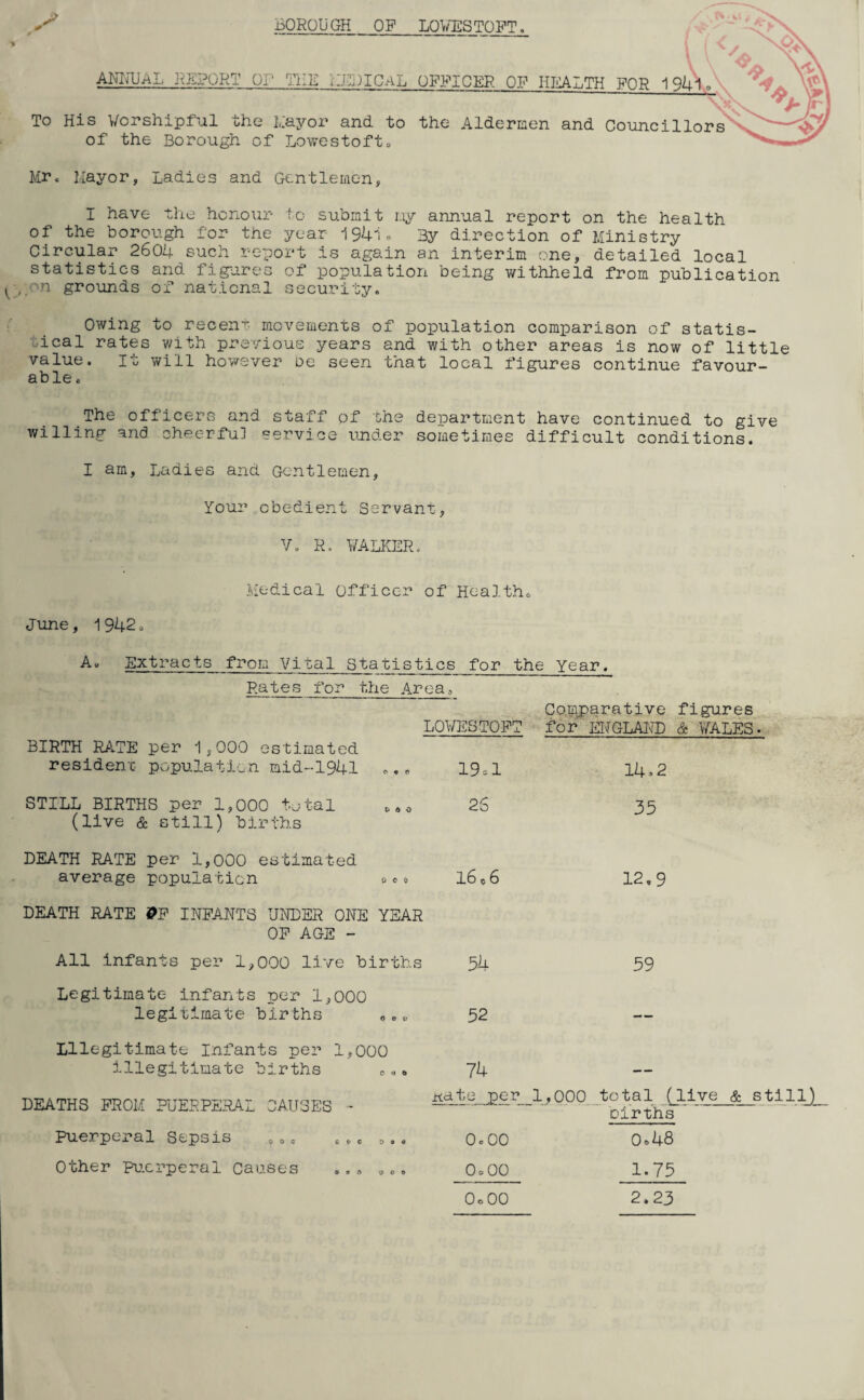 BOROUGH OP LOWESTOFT, ANNUAL REPORT or- THE MIDICaL OFFICER OF HEALTH FOR To His Worshipful the Mayor and to the Aldermen and Councillors of the Borough of Lowestoft„ Mr. Mayor, Ladies and Gentlemen, I have the honour to submit my annual report on the health of the borough for the year i« By direction of Ministry Circular 260b- such report is again an interim one, detailed local statistics and figures of population being withheld from publication i , a grounds of national security. Owing to ^ recent- movements of population comparison of statis¬ tical rates with previous years and with other areas is now of little value. it will however De seen that local figures continue favour¬ able . The officers and staff of the department have continued to give willing and cheerful service under sometimes difficult conditions. I am, Ladies and Gentlemen, Your obedient Servant, V. R. WALKERo Medical Officer of Health. June, 1942. A. Extracts from Vital statisties Rates for the Area. BIRTH RATE per 1,000 estimated resident- population mid-1941 STILL BIRTHS per 1,000 total (live & still) births DEATH RATE per 1,000 estimated average population for the Year. Comparative figures LOWESTOFT for ENGLAND & WALES- O 9 O 19 = 1 14 >2 C* d o 2S 35 0 C 0 16 c 6 12,9 DEATH RATE &F INFANTS UNDER ONE YEAR OF AGE - All infants per 1,000 live births Legitimate- infants per 1,000 legitimate births „.«, Illegitimate Infants per 1,000 illegitimate births DEATHS FROM PUERPERAL CAUSES puerperal Sepsis Other Puerperal Causes 54 59 52 7U itdte per 1,000 total (live & still) births o o o o 0 = 48 o o c 1-75 OoOO 2.23