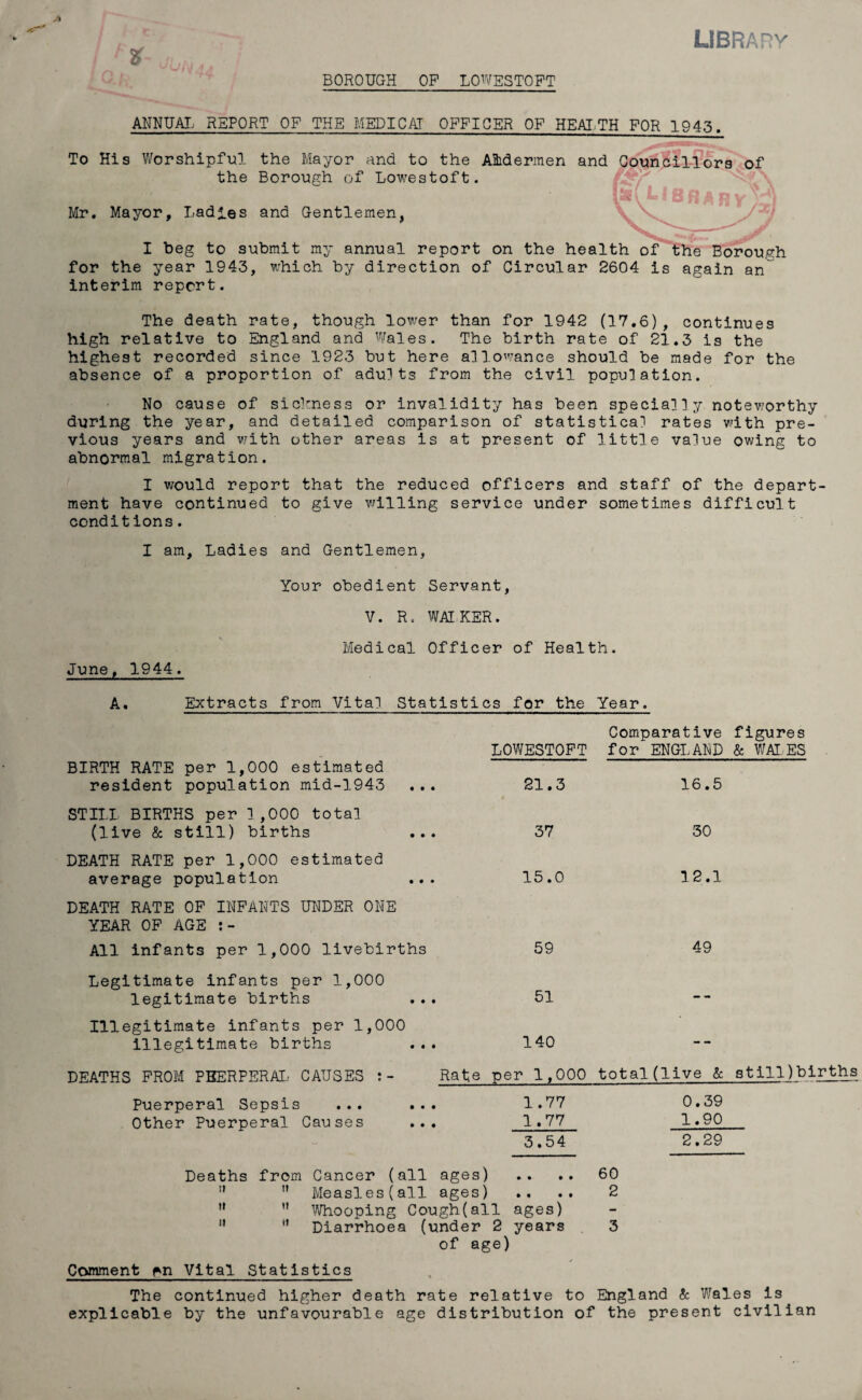 LIBRA Rv % JIjNj- BOROUGH OF LOWESTOFT ANNUAL REPORT OF THE MEDICAT OFFICER OF HEALTH FOR 1943. To His Worshipful the Mayor and to the AMermen and Councillors of the Borough of Lowestoft. 2^iac \ * 23 j j A X* v* Mr. Mayor, Ladles and Gentlemen, I beg to submit my annual report on the health of the Borouyh for the year 1943, which by direction of Circular 2604 is again an interim report. The death rate, though lower than for 1942 (17.6), continues high relative to England and Wales. The birth rate of 21.3 is the highest recorded since 1923 but here allowance should be made for the absence of a proportion of adults from the civil population. No cause of sickness or invalidity has been specially noteworthy during the year, and detailed comparison of statistical rates with pre¬ vious years and with other areas is at present of little value owing to abnormal migration. I would report that the reduced officers and staff of the depart¬ ment have continued to give willing service under sometimes difficult conditions. I am. Ladies and Gentlemen, Your obedient Servant, V. R. WALKER. June, 1944. Medical Officer of Health. A. Extracts from Vital Statistics for the Year. BIRTH RATE per 1,000 estimated resident population mid-1943 STILL BIRTHS per 1,000 total (live & still) births DEATH RATE per 1,000 estimated average population DEATH RATE OP INFANTS UNDER ONE YEAR OP AGE All infants per 1,000 livebirths Legitimate infants per 1,000 legitimate births Illegitimate infants per 1,000 illegitimate births DEATHS FROM PUERPERAL CAUSES Puerperal Sepsis ... Other Puerperal Causes Comparative figures LOWESTOFT for ENGLAND Sc WALES 21.3 16.5 37 30 15.0 12.1 59 49 51 140 Rate per 1,000 total (live Sc stillbirths 1.77 0.39 1.77 1.90 3.54 2.29 Deaths from Cancer (all ages) .. .. 60 ” ” Measles(all ages) .. 2 u ” Whooping Cough(all ages) ” H Diarrhoea (under 2 years 3 of age) Comment ^n Vital Statistics The continued higher death rate relative to England & Wales is explicable by the unfavourable age distribution of the present civilian