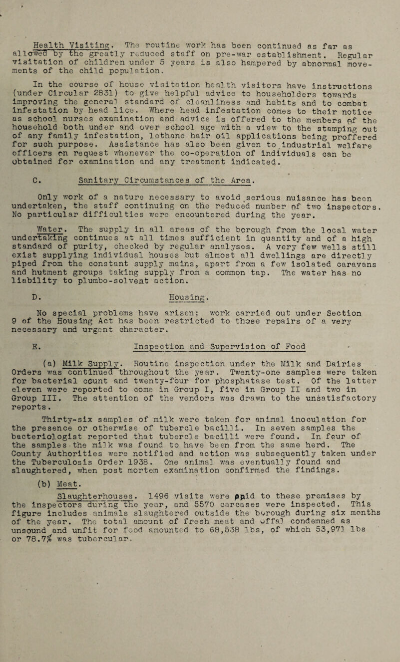 Health Visiting. The routine work has been continued as far as allowed by the greatly reduced staff on pre-war establishment. Regular visitation of children under 5 years is also hampered by abnormal move¬ ments of the child population. In the course of house visitation health visitors have instructions (under Circular 2831) to give helpful advice to householders towards improving the general standard of cleanliness and habits and to combat infestation by head lice. Where head infestation comes to their notice as school, nurses examination and advice is offered to the members of the household both under and over school age with a view to the stamping out of any family infestation, lethane hair oil applications being proffered for such purpose. Assistance has also been given to industrial welfare officers on request whenever the co-operation of individuals can be obtained for examination and any treatment indicated. C. Sanitary Circumstances of the Area. Only work of a nature necessary to avoid serious nuisance has been undertaken, the staff continuing on the reduced number of two inspectors. No particular difficulties were encountered during the year. Water. The supply in all areas of the borough from the local water undertaking continues at all times sufficient in quantity and of a high standard of purity, checked by regular analyses. A very few wells still exist supplying individual houses but almost all dwellings are directly piped from the constant supply mains, apart from a few isolated caravans and hutment groups taking supply from a common tap. The water has no liability to piumbo-solvent action. D. Housing. No special problems have arisen; work carried out under Section 9 of the Housing Act has been restricted to those repairs of a very necessary and urgent character. E. Inspection and Supervision of Food (a) Milk Supply. Routine inspection under the Milk and Dairies Orders was continued throughout the year. Twenty-one samples were taken for bacterial count and twenty-four for phosphatase test. Of the latter eleven were reported to come in Group I, five in Group II and two in Group III. The attention of the vendors was drawn to the unsatisfactory reports . Thirty-six samples of milk were taken for animal inoculation for the presence or otherwise of tubercle bacilli. In seven samples the bacteriologist reported that tubercle bacilli were found. In four of the samples the milk was found to have been from the same herd. The County Authorities were notified and action was subsequently taken under the Tuberculosis Order 1938. One animal was eventually found and slaughtered, when post mortem examination confirmed the findings. (b) Meat. Slaughterhouses. 1496 visits were pjxid to these premises by the inspectors duFing the year, and 5570 carcases were inspected. This figure includes animals slaughtered outside the borough during six months of the year. The total amount of fresh meat and offal condemned as unsound and unfit for food amounted to 68,538 lbs, of which 53,971 lbs or 78.7$ was tubercular.