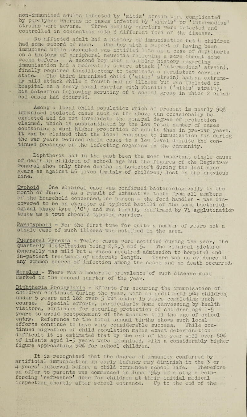 immunised ndulcs injected oy mitis’ strain were complicated by paralyses whereas no cases infected by ’gravis’ or ' int^rrm din q ’ strains were severe. Three healthy carriers'wer. d^t.cled and controlled in connection with 3 different foci of the disease. Wo affected adult had a history of immunisation hut 4 children had some record ox such. One hoy with a report of having heen immunised while evacuated was notified late as a case of diuhtheria on a history 01 peripheral neuritis following a sore throat some weeks heiore.. a second ho^ with a similar history regarding immunisation had a moderately severe attack (’intermedius’ strain) finally required tonsillectomy to terminate a persistent carrier state. The third immunised child (’mitis’ strain) had,, an extreme¬ ly mild at back wnile a 1 our oh haci no illness hut was isolated in hospitcal. c.s a heavy nasal carrier with rhinitis (’mitis’ strain), his detection following scrutiny of a school grouu in which 2 clini¬ cal cases had occurred. Among a local child population which at present is nearly 90% immunised isolated cases such as the above can occasionally he expected and do not invalidate the general degree of protection claimed, 'which is substantiated by the low total number of cases containing a much higher proportion 01 adults than in pre-war years. It can he claimed that the local res >onse to immunisation has during the war years reduced child cases to a 1ow level despite the con¬ tinued presence of the infecting organism in the community. Diphtheria had in the past heen the most important single cause of death in children of school age hut the figures of the Registrar General show only three deaths in Lowestoft during the last nine years as against 46 lives (mainly of children) lost in the previous nine. Typhoid One clinical case was confirmed bacteriologically in the month of June. As a result of exhaustive tests from all members of the household concerned, one person - the food handler - was dis¬ covered to he an excretor of typhoid bacilli of the same bacteriol¬ ogical phage type (’O’) and was finally confirmed by Vi agglutination tests as a true chronic typhoid carrier. Paratyphoid - for the first time for quite a number of years not a single case of such illness was notified in the area. Puerperal Pyrexia - Twelve cases were notified during the year, the quarterly distribution being 2,2,3 and 5* The clinical picture generally was mild but 4 cases required admission to hospital and in-patient treatment of moderate length. There was no evidence of any common source of infection among the cases and no death occurred. Measles - There was a moderate prevalence of such disease most marked in the second quarter of the year. Diphtheria Prophylaxis - Efforts for securing the immunisation of children continued during the year, with an additional 504 children under 3 years and 182 over 3 but under 15 years completing such course. Special efforts, particularly home canvassing by health visitors, continued for securing protection of children.age 1-5 years to avoid postponement of the measure till the age of school entry. Reference to the total annual births shows such local efforts continue to have very considerable success. While con¬ tinued migration of child population makes exact determination difficult it is estimated that by the end of the year well over 80% of infants aged 1-5 years were immunised, with a considerably higher figure approaching 90% for school children. It is recognised that the degree of immunity conferred by artificial immunisation in early infancy may diminish in the 3 or 4 years’ interval before, a child commences school life. Therefore an offer to parents was commenced in June 1945 of a single rein¬ forcing ’refresher’ dose for children at their initial medical inspection shortly after school entrance. Up to .the end of the