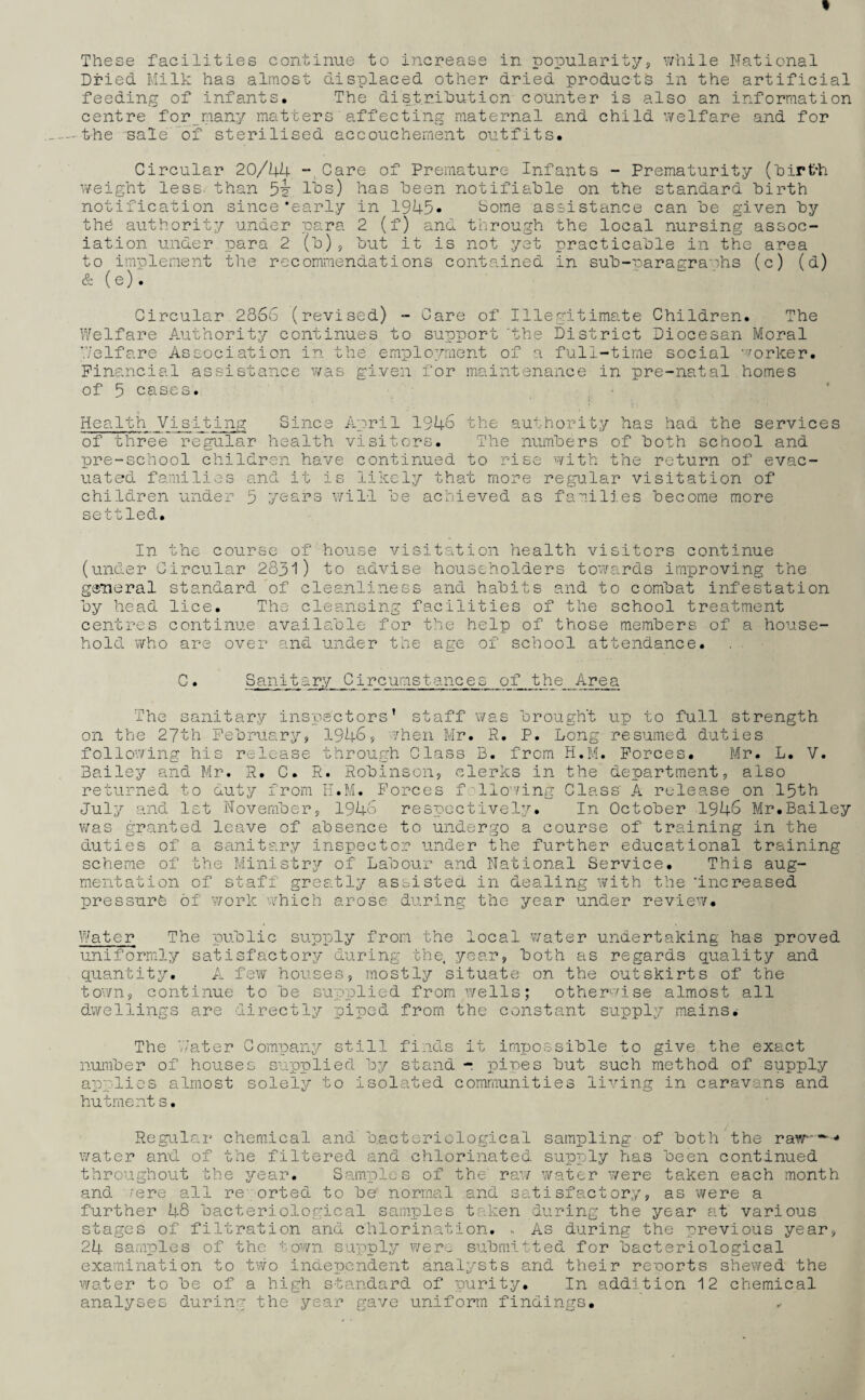 These facilities continue to increase in popularity, while National Dried Milk has almost displaced other dried products in the artificial feeding of infants. The distribution counter is also an information centre for many matters affecting maternal and child welfare and for -the sale of sterilised accouchement outfits. Circular 20/44 -Care of Premature Infants - Prematurity (birth weight less, than lbs) has been notifiable on the standard birth notification since‘early in 1945* borne assistance can be given by the authority under para 2 (f) and through the local nursing assoc¬ iation under para 2 (b), but it is not yet practicable in the area to implement the recommendations contained in sub-paragraphs (c) (d) & (e). Circular 2866 (revised) - Care of Illegitimate Children. The Welfare Authority continues to support ‘the District Diocesan Moral Welfare Association in the emplo/mient of a full-time social worker. Financial assistance was given for maintenance in pre-natal homes of 5 cases. Health Visiting Since April 1946 the authority has had the services of three regular health visitors. The numbers of both school and pre-school children have continued to rise with the return of evac¬ uated families and it is likely that more regular visitation of children under 5 years will be achieved as families become more settled. In the course of house visitation health visitors continue (under Circular 2831) to advise householders towards improving the general standard of cleanliness and habits and to combat infestation by head lice. The cleansing facilities of the school treatment centres continue available for the help of those members of a house¬ hold who are over and under the age of school attendance. C. Sanitary Circumstances of the Area The sanitary inspectors’ staff was brought up to full strength on the 27th February, 1946, /hen Mr. R. P. Long resumed duties following his release through Class B. from H.M. Forces. Mr. L. V. Bailey and Mr. R. C. R. Robinson, clerks in the department, also returned to duty from H.M. Forces f Homing Class' A release on 15th July and 1st November, 1946 respectively. In October 1946 Mr.Bailey was granted leave of absence to undergo a course of training in the duties of a sanitary inspector under the further educational training scheme of the Ministry of Labour and National Service. This aug¬ mentation of staff greatly assisted in dealing with the ‘increased pressure of work which arose during the year under review. Water The public supply from the local water undertaking has proved uniformly satisfactory during the, year, both as regards quality and quantity. A few houses, mostly situate on the outskirts of the town, continue to be supplied from wells; otherwise almost all dwellings are directly piped from the constant supply mains. The Water Company still finds it impossible to give the exact number of houses supplied by stand - pines but such method of supply applies almost solely to isolated communities living in caravans and hutment s. Regular chemical and bacteriological sampling of both the raw-**—* water and of the filtered and chlorinated supply has been continued throughout the year. Samples of the' raw water were taken each month and /ere all re- orted to be normal and satisfactory, as were a further 48 bacteriological samples taken during the year at various stages of filtration and chlorination. , As during the previous year, 24 samples of the ■'■•own supply were submitted for bacteriological examination to two independent analysts and their reports shewed the water to be of a high standard of purity. In addition 12 chemical analyses during the year gave uniform findings. ,