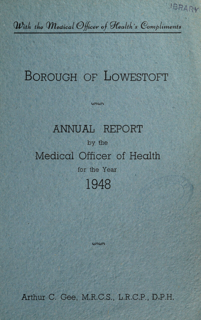 QjPitk the Qfyledical (Officer of Ofealth’s (Compliments Borough of Lowestoft ANNUAL REPORT by the Medical Officer of Health for the Year 1948 Arthur C. Gee, M.R.C.S., L.R.C.P., D.P.H.