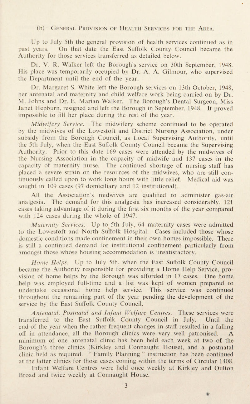 (b) General Provision of Health Services for the Area. Up to July 5th the general provision of health services continued as in past years. On that date the East Suffolk County Council became the Authority for those services transferred as detailed below. Dr. V. R. Walker left the Borough’s service on 30th September, 1948. His place was temporarily occupied by Dr. A. A. Gilmour, who supervised the Department until the end of the year. Dr. Margaret S. White left the Borough services on 13th October, 1948, her antenatal and maternity and child welfare work being carried on by Dr. M. Johns and Dr. E. Marian Walker. The Borough’s Dental Surgeon, Miss Janet Hepburn, resigned and left the Borough in September, 1948. It proved impossible to Hll her place during the rest of the year. Midwifery Service. The midwifery scheme continued to be operated by the midwives of the Lowestoft and District Nursing Association, under subsidy from the Borough Council, as Local Supervising Authority, until the 5th July, when the East Suffolk County Council became the Supervising Authority. Prior to this date 169 cases were attended by the midwives of the Nursing Association in the capacity of midwife and 137 cases in the capacity of maternity nurse. The continued shortage of nursing staff has placed a severe strain on the resources of the midwives, who are still con¬ tinuously called upon to work long hours with little relief. Medical aid was sought in 109 cases (97 domiciliary and 12 institutional). All the Association’s midwives are qualified to administer gas-air analgesia. The demand for this analgesia has increased considerably, 121 cases taking advantage of it during the first six months of the year compared with 124 cases during the whole of 1947. Maternity Services. Up to 5th July, 64 maternity cases were admitted to the Lowestoft and North Suffolk Hospital. Cases included those whose domestic conditions made confinement in their own homes impossible. There is still a continued demand for institutional confinement particularly from amongst those whose housing accommodation is unsatisfactory. Home Helps. Up to July 5th, when the East Suffolk County Council became the Authority responsible for providing a Home Help Service, pro¬ vision of home helps by the Borough was afforded in 17 cases. One home help was employed full-time and a list was kept of women prepared to undertake occasional home help service. This service was continued throughout the remaining part of the year pending the development of the service by the East Suffolk County Council. Antenatal, Postnatal and Infant Welfare Centres. These services were transferred to the East Suffolk County Council in July. Until the end of the year when the rather frequent changes in staff resulted in a falling off in attendance, all the Borough clinics were very well patronised. A minimum of one antenatal clinic has been held each week at two of the Borough’s three clinics (Kirkley and Connaught House), and a postnatal clinic held as required. “ Family Planning ” instruction has been continued at the latter clinics for those cases coming within the terms of Circular 1408. Infant Welfare Centres were held once weekly at Kirkley and Oulton Broad and twice weekly at Connaught House. *