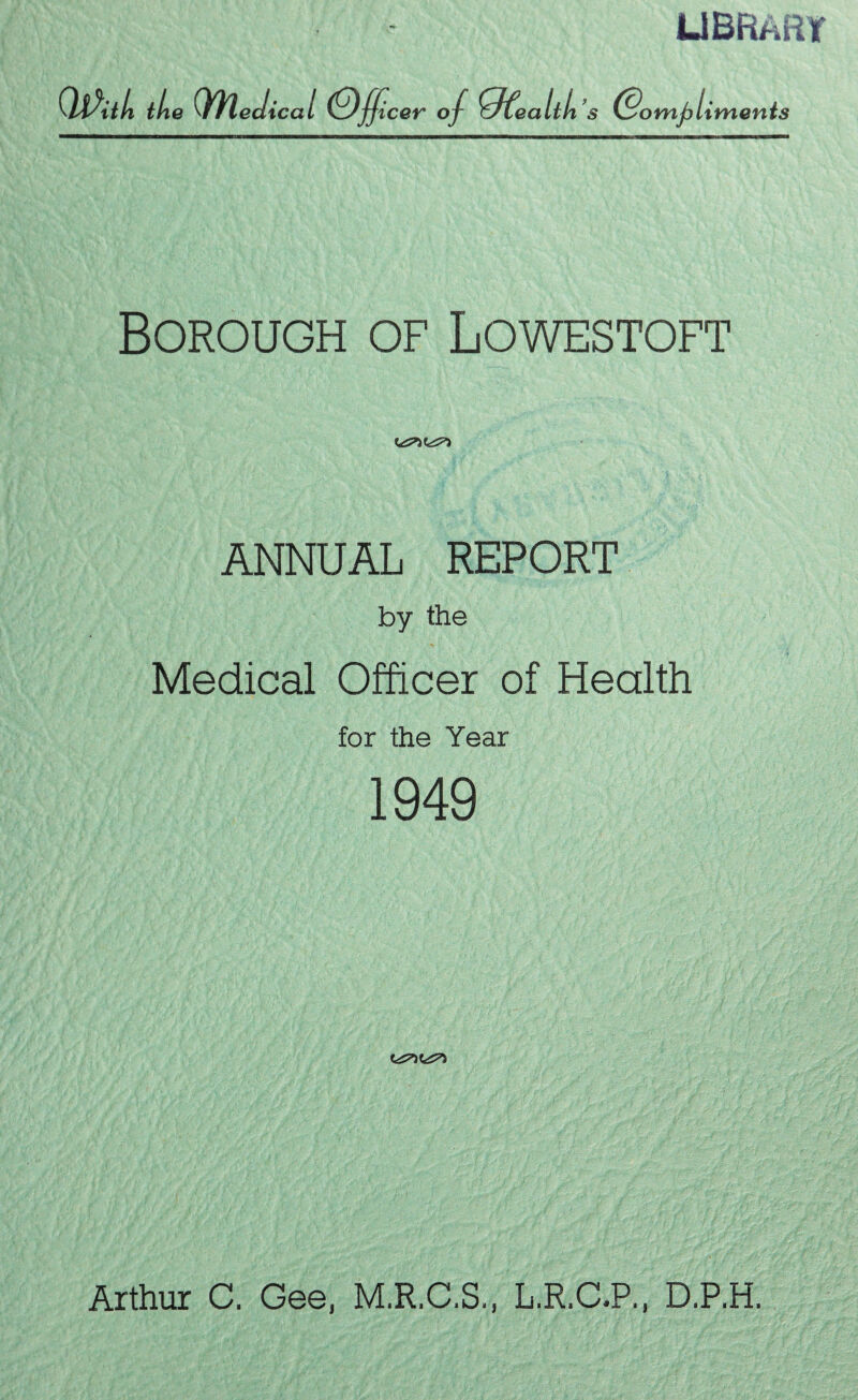 library QPiili the Qh,edicai Officer of ffitealtli’s (Sornfiiiments Borough of Lowestoft ANNUAL REPORT by the Medical Officer of Health for the Year 1949 Arthur C. Gee, M.R.C.S., L.R.C.P., D.P.H,