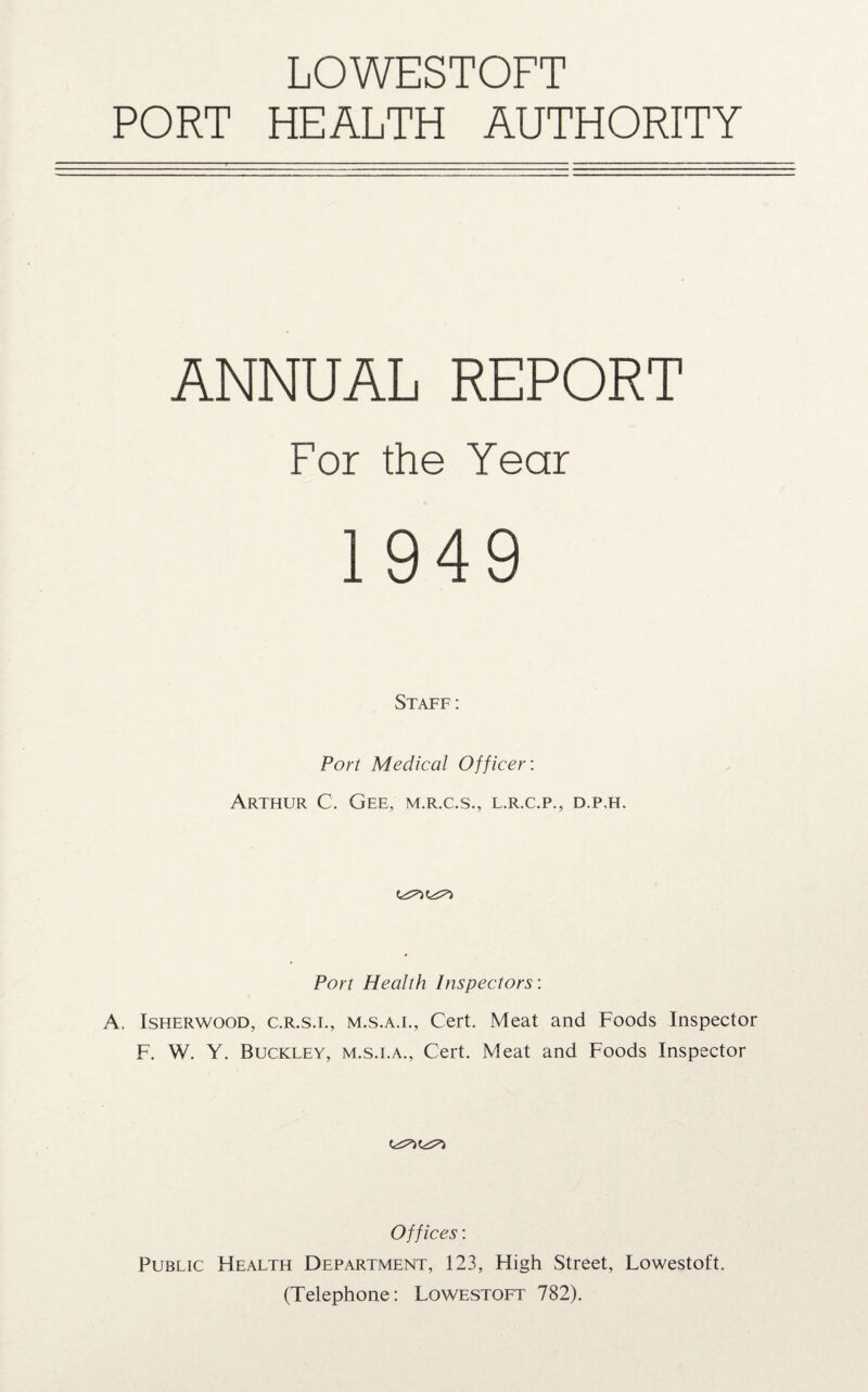 LOWESTOFT PORT HEALTH AUTHORITY ANNUAL REPORT For the Year 1949 Staff: Port Medical Officer: Arthur C. Gee, m.r.c.s., l.r.c.p., d.p.h. Port Health Inspectors: A. Isherwood, c.r.s.l, M.s.A.i., Cert. Meat and Foods Inspector F. W. Y. Buckley, m.s.i.a., Cert. Meat and Foods Inspector Offices: Public F[ealth Department, 123, High Street, Lowestoft. (Telephone: Lowestoft 782).