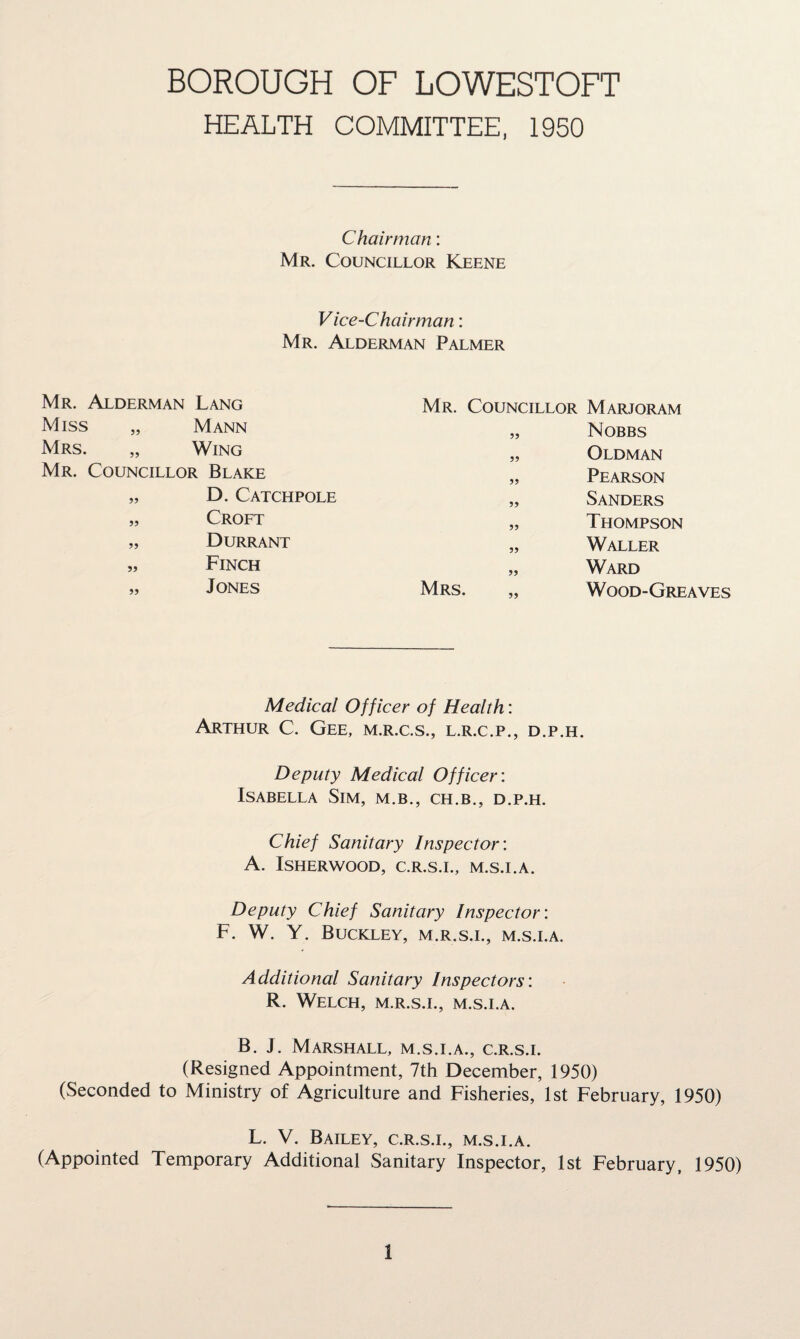 BOROUGH OF LOWESTOFT HEALTH COMMITTEE, 1950 Chairman: Mr. Councillor Keene Vice-Chairman: Mr. Alderman Palmer Mr. Councillor Marjoram „ Nobbs „ Oldman „ Pearson „ Sanders „ Thompson „ Waller „ Ward Mrs. „ Wood-Greaves Medical Officer of Health: Arthur C. Gee, m.r.c.s., l.r.c.p., d.p.h. Deputy Medical Officer: Isabella Sim, m.b., ch.b., d.p.h. Chief Sanitary Inspector: A. ISHERWOOD, C.R.S.I., M.S.I.A. Deputy Chief Sanitary Inspector: F. W. Y. Buckley, m.r.s.i., m.s.i.a. Additional Sanitary Inspectors: R. Welch, m.r.s.i., m.s.i.a. B. J. Marshall, m.s.i.a., c.r.s.i. (Resigned Appointment, 7th December, 1950) (Seconded to Ministry of Agriculture and Fisheries, 1st February, 1950) L. V. Bailey, c.r.s.i., m.s.i.a. (Appointed Temporary Additional Sanitary Inspector, 1st February, 1950) Mr. Alderman Lang Miss „ Mann Mrs. „ Wing Mr. Councillor Blake „ D. Catchpole „ Croft „ Durrant „ Finch „ Jones