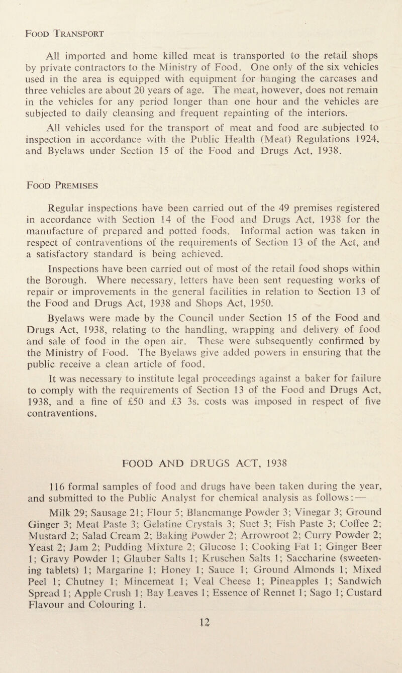 Food Transport All imported and home killed meat is transported to the retail shops by private contractors to the Ministry of Food. One only of the six vehicles used in the area is equipped with equipment for hanging the carcases and three vehicles are about 20 years of age. The meat, however, does not remain in the vehicles for any period longer than one hour and the vehicles are subjected to daily cleansing and frequent repainting of the interiors. All vehicles used for the transport of meat and food are .subjected to inspection in accordance with the Public Health (Meat) Regulations 1924, and Byelaws under Section 15 of the Food and Drugs Act, 1938. Food Premises Regular inspections have been carried out of the 49 premises registered in accordance with Section 14 of the Food and. Drugs Act, 1938 for the manufacture of prepared and potted foods. Informal action was taken in respect of contraventions of the requirements of Section 13 of the Act, and a satisfactory standard is being achieved. Inspections have been carried out of most of the retail food shops within the Borough. Where necessary, letters have been sent requesting works of repair or improvements in the general facilities in relation to Section 13 of the Food and Drugs Act, 1938 and Shops Act, 1950. Byelaws were made by the Council under Section 15 of the Food and Drugs Act, 1938, relating to the handling, wrapping and delivery of food and sale of food in the open air. These were subsequently confirmed by the Ministry of Food. The Byelaws give added powers in ensuring that the public receive a clean article of food. It was necessary to institute legal proceedings against a baker for failure to comply with the requirements of Section 13 of the Food and Drugs Act, 1938, and a fine of £50 and £3 3s. costs was imposed in respect of five contraventions. FOOD AND DRUGS ACT, 1938 116 formal samples of food and drugs have been taken during the year, and submitted to the Public Analyst for chemical analysis as follows: — Milk 29; Sausage 21; Flour 5; Blancmange Powder 3; Vinegar 3; Ground Ginger 3; Meat Paste 3; Gelatine Crystals 3; Suet 3; Fish Paste 3; Coffee 2; Mustard 2; Salad Cream 2; Baking Powder 2; Arrowroot 2; Curry Powder 2; Yeast 2; jam 2; Pudding Mixture 2; Glucose 1; Cooking Fat 1; Ginger Beer 1; Gravy Powder 1; Glauber Salts 1; Kruschen Salts 1; Saccharine (sweeten¬ ing tablets) 1; Margarine 1; Honey 1; Sauce 1; Ground Almonds 1; Mixed Peel 1; Chutney 1; Mincemeat 1; Veal Cheese 1; Pineapples 1; Sandwich Spread 1; Apple Crush 1; Bay Leaves 1; Essence of Rennet 1; Sago 1; Custard Flavour and Colouring 1.